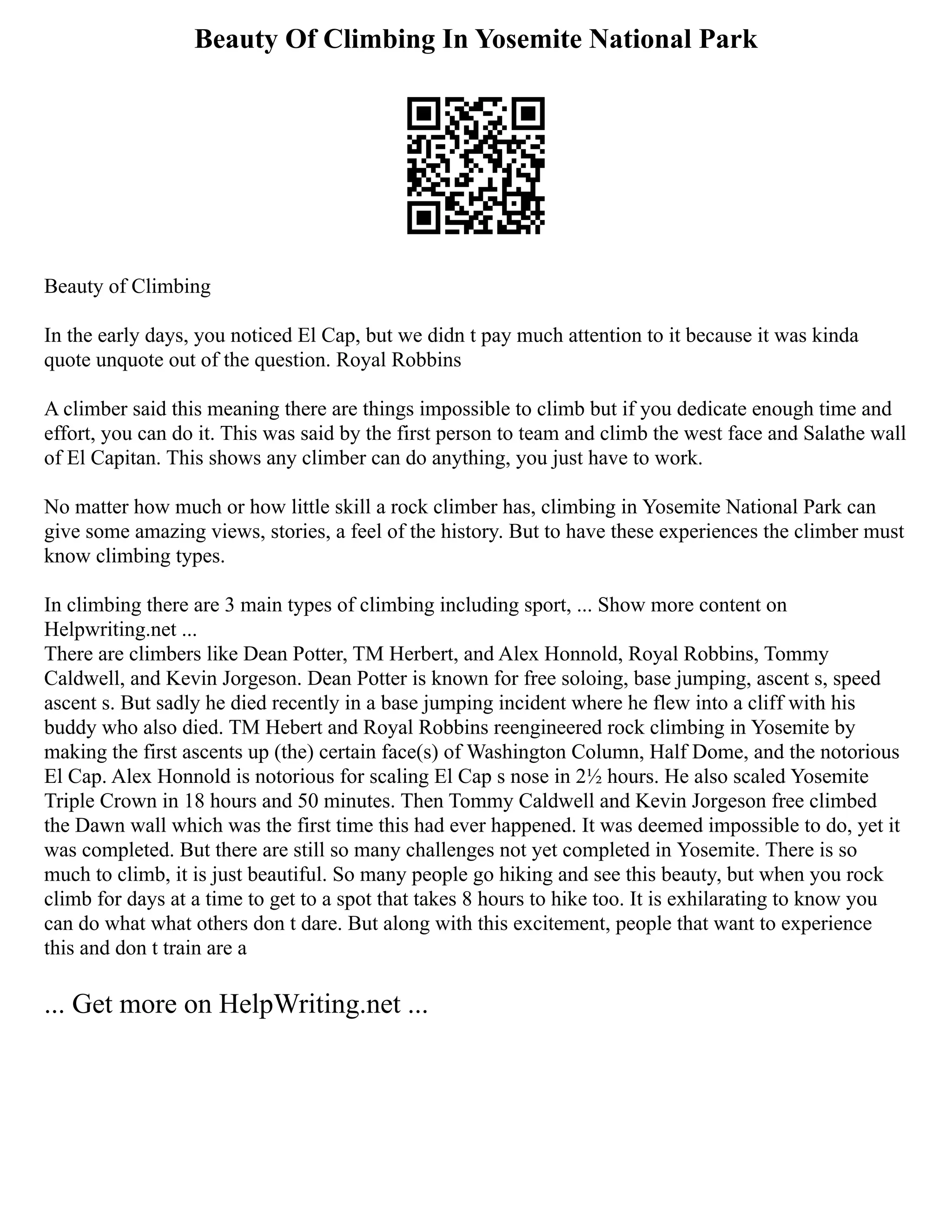 Beauty Of Climbing In Yosemite National Park
Beauty of Climbing
In the early days, you noticed El Cap, but we didn t pay much attention to it because it was kinda
quote unquote out of the question. Royal Robbins
A climber said this meaning there are things impossible to climb but if you dedicate enough time and
effort, you can do it. This was said by the first person to team and climb the west face and Salathe wall
of El Capitan. This shows any climber can do anything, you just have to work.
No matter how much or how little skill a rock climber has, climbing in Yosemite National Park can
give some amazing views, stories, a feel of the history. But to have these experiences the climber must
know climbing types.
In climbing there are 3 main types of climbing including sport, ... Show more content on
Helpwriting.net ...
There are climbers like Dean Potter, TM Herbert, and Alex Honnold, Royal Robbins, Tommy
Caldwell, and Kevin Jorgeson. Dean Potter is known for free soloing, base jumping, ascent s, speed
ascent s. But sadly he died recently in a base jumping incident where he flew into a cliff with his
buddy who also died. TM Hebert and Royal Robbins reengineered rock climbing in Yosemite by
making the first ascents up (the) certain face(s) of Washington Column, Half Dome, and the notorious
El Cap. Alex Honnold is notorious for scaling El Cap s nose in 2½ hours. He also scaled Yosemite
Triple Crown in 18 hours and 50 minutes. Then Tommy Caldwell and Kevin Jorgeson free climbed
the Dawn wall which was the first time this had ever happened. It was deemed impossible to do, yet it
was completed. But there are still so many challenges not yet completed in Yosemite. There is so
much to climb, it is just beautiful. So many people go hiking and see this beauty, but when you rock
climb for days at a time to get to a spot that takes 8 hours to hike too. It is exhilarating to know you
can do what what others don t dare. But along with this excitement, people that want to experience
this and don t train are a
... Get more on HelpWriting.net ...
 