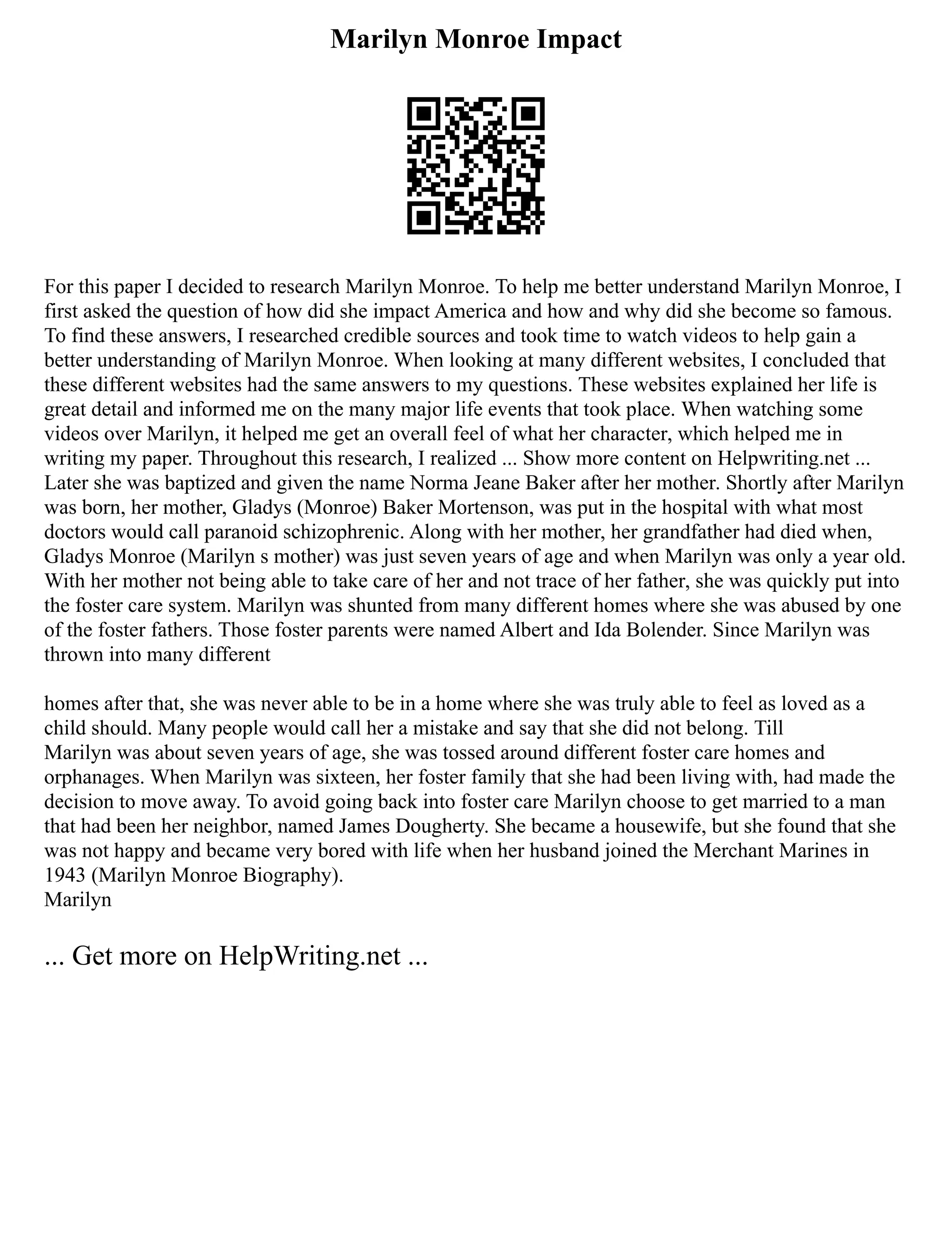 Marilyn Monroe Impact
For this paper I decided to research Marilyn Monroe. To help me better understand Marilyn Monroe, I
first asked the question of how did she impact America and how and why did she become so famous.
To find these answers, I researched credible sources and took time to watch videos to help gain a
better understanding of Marilyn Monroe. When looking at many different websites, I concluded that
these different websites had the same answers to my questions. These websites explained her life is
great detail and informed me on the many major life events that took place. When watching some
videos over Marilyn, it helped me get an overall feel of what her character, which helped me in
writing my paper. Throughout this research, I realized ... Show more content on Helpwriting.net ...
Later she was baptized and given the name Norma Jeane Baker after her mother. Shortly after Marilyn
was born, her mother, Gladys (Monroe) Baker Mortenson, was put in the hospital with what most
doctors would call paranoid schizophrenic. Along with her mother, her grandfather had died when,
Gladys Monroe (Marilyn s mother) was just seven years of age and when Marilyn was only a year old.
With her mother not being able to take care of her and not trace of her father, she was quickly put into
the foster care system. Marilyn was shunted from many different homes where she was abused by one
of the foster fathers. Those foster parents were named Albert and Ida Bolender. Since Marilyn was
thrown into many different
homes after that, she was never able to be in a home where she was truly able to feel as loved as a
child should. Many people would call her a mistake and say that she did not belong. Till
Marilyn was about seven years of age, she was tossed around different foster care homes and
orphanages. When Marilyn was sixteen, her foster family that she had been living with, had made the
decision to move away. To avoid going back into foster care Marilyn choose to get married to a man
that had been her neighbor, named James Dougherty. She became a housewife, but she found that she
was not happy and became very bored with life when her husband joined the Merchant Marines in
1943 (Marilyn Monroe Biography).
Marilyn
... Get more on HelpWriting.net ...
 