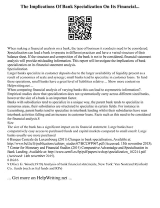 The Implications Of Bank Specialization On Its Financial...
When making a financial analysis on a bank, the type of business it conducts need to be considered.
Specialization can lead a bank to operate in different practices and have a varied structure of their
balance sheet. If the structure and composition of the bank is not to be considered, financial statement
analysis will provide misleading information. This report will investigate the implications of bank
specialization on its financial statement analysis.
Specialization
Larger banks specialize in customer deposits due to the larger availability of liquidity present as a
result of economies of scale and synergy; small banks tend to specialize in customer loans. To fund
these operations, small banks have a great level of liabilities relative ... Show more content on
Helpwriting.net ...
When comparing financial analysis of varying banks this can lead to asymmetric information7.
Empirical studies show that specialization does not systematically carry across different sized banks,
however the size of a bank is an important factor.
Banks with subsidiaries tend to specialize in a unique way, the parent bank tends to specialize in
numerous areas, their subsidiaries are structured to specialize in certain fields. For instance in
Luxemburg, parent banks tend to specialize in interbank lending whilst their subsidiaries have seen
interbank activities falling and an increase in customer loans. Facts such as this need to be considered
for financial analysis.8
Size
The size of the bank has a significant impact on its financial statement. Large banks have
comparatively easy access to purchased funds and capital markets compared to small ones9. Large
banks usually use more purchased
6 Banque Centrale du Luxembourg (2011) Changes in bank specialisation, Available at:
http://www.bcl.lu/fr/publications/cahiers_etudes/67/BCLWP067.pdf (Accessed: 15th november 2015).
7 Center for Monetary and Financial Studies (2014) Comparative Advantadge and Specialisation in
Bank Landing, Available at: http://www.cemfi.es/ftp/pdf/papers/wshop/specialization_102214.pdf
(Accessed: 14th november 2015).
8 Ibid 6
9 Oliver G. Wood (1979) Analysis of bank financial statements, New York: Van Nostrand Reinhold
Co.. funds (such as fed funds and RPs)
... Get more on HelpWriting.net ...
 