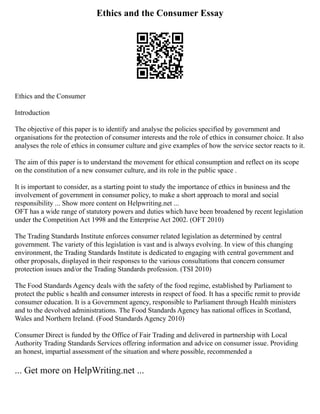 Ethics and the Consumer Essay
Ethics and the Consumer
Introduction
The objective of this paper is to identify and analyse the policies specified by government and
organisations for the protection of consumer interests and the role of ethics in consumer choice. It also
analyses the role of ethics in consumer culture and give examples of how the service sector reacts to it.
The aim of this paper is to understand the movement for ethical consumption and reflect on its scope
on the constitution of a new consumer culture, and its role in the public space .
It is important to consider, as a starting point to study the importance of ethics in business and the
involvement of government in consumer policy, to make a short approach to moral and social
responsibility ... Show more content on Helpwriting.net ...
OFT has a wide range of statutory powers and duties which have been broadened by recent legislation
under the Competition Act 1998 and the Enterprise Act 2002. (OFT 2010)
The Trading Standards Institute enforces consumer related legislation as determined by central
government. The variety of this legislation is vast and is always evolving. In view of this changing
environment, the Trading Standards Institute is dedicated to engaging with central government and
other proposals, displayed in their responses to the various consultations that concern consumer
protection issues and/or the Trading Standards profession. (TSI 2010)
The Food Standards Agency deals with the safety of the food regime, established by Parliament to
protect the public s health and consumer interests in respect of food. It has a specific remit to provide
consumer education. It is a Government agency, responsible to Parliament through Health ministers
and to the devolved administrations. The Food Standards Agency has national offices in Scotland,
Wales and Northern Ireland. (Food Standards Agency 2010)
Consumer Direct is funded by the Office of Fair Trading and delivered in partnership with Local
Authority Trading Standards Services offering information and advice on consumer issue. Providing
an honest, impartial assessment of the situation and where possible, recommended a
... Get more on HelpWriting.net ...
 