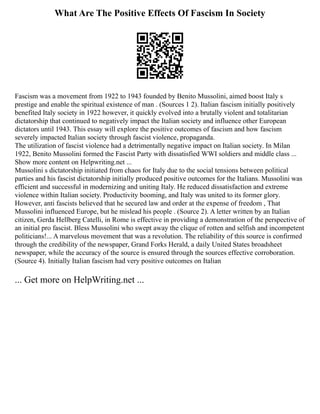 What Are The Positive Effects Of Fascism In Society
Fascism was a movement from 1922 to 1943 founded by Benito Mussolini, aimed boost Italy s
prestige and enable the spiritual existence of man . (Sources 1 2). Italian fascism initially positively
benefited Italy society in 1922 however, it quickly evolved into a brutally violent and totalitarian
dictatorship that continued to negatively impact the Italian society and influence other European
dictators until 1943. This essay will explore the positive outcomes of fascism and how fascism
severely impacted Italian society through fascist violence, propaganda.
The utilization of fascist violence had a detrimentally negative impact on Italian society. In Milan
1922, Benito Mussolini formed the Fascist Party with dissatisfied WWI soldiers and middle class ...
Show more content on Helpwriting.net ...
Mussolini s dictatorship initiated from chaos for Italy due to the social tensions between political
parties and his fascist dictatorship initially produced positive outcomes for the Italians. Mussolini was
efficient and successful in modernizing and uniting Italy. He reduced dissatisfaction and extreme
violence within Italian society. Productivity booming, and Italy was united to its former glory.
However, anti fascists believed that he secured law and order at the expense of freedom , That
Mussolini influenced Europe, but he mislead his people . (Source 2). A letter written by an Italian
citizen, Gerda Hellberg Catelli, in Rome is effective in providing a demonstration of the perspective of
an initial pro fascist. Bless Mussolini who swept away the clique of rotten and selfish and incompetent
politicians!... A marvelous movement that was a revolution. The reliability of this source is confirmed
through the credibility of the newspaper, Grand Forks Herald, a daily United States broadsheet
newspaper, while the accuracy of the source is ensured through the sources effective corroboration.
(Source 4). Initially Italian fascism had very positive outcomes on Italian
... Get more on HelpWriting.net ...
 