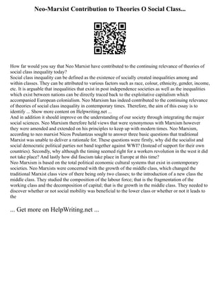 Neo-Marxist Contribution to Theories O Social Class...
How far would you say that Neo Marxist have contributed to the continuing relevance of theories of
social class inequality today?
Social class inequality can be defined as the existence of socially created inequalities among and
within classes. They can be attributed to various factors such as race, colour, ethnicity, gender, income,
etc. It is arguable that inequalities that exist in post independence societies as well as the inequalities
which exist between nations can be directly traced back to the exploitative capitalism which
accompanied European colonialism. Neo Marxism has indeed contributed to the continuing relevance
of theories of social class inequality in contemporary times. Therefore, the aim of this essay is to
identify ... Show more content on Helpwriting.net ...
And in addition it should improve on the understanding of our society through integrating the major
social sciences. Neo Marxism therefore held views that were synonymous with Marxism however
they were amended and extended on his principles to keep up with modern times. Neo Marxism,
according to neo marxist Nicos Poulantzas sought to answer three basic questions that traditional
Marxist was unable to deliver a rationale for. These questions were firstly, why did the socialist and
social democratic political parties not band together against WWI? (Instead of support for their own
countries). Secondly, why although the timing seemed right for a workers revolution in the west it did
not take place? And lastly how did fascism take place in Europe at this time?
Neo Marxism is based on the total political economic cultural systems that exist in contemporary
societies. Neo Marxists were concerned with the growth of the middle class, which changed the
traditional Marxist class view of there being only two classes; to the introduction of a new class the
middle class. They studied the composition of the labour force; that is the fragmentation of the
working class and the decomposition of capital; that is the growth in the middle class. They needed to
discover whether or not social mobility was beneficial to the lower class or whether or not it leads to
the
... Get more on HelpWriting.net ...
 