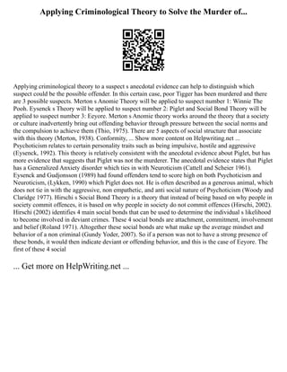 Applying Criminological Theory to Solve the Murder of...
Applying criminological theory to a suspect s anecdotal evidence can help to distinguish which
suspect could be the possible offender. In this certain case, poor Tigger has been murdered and there
are 3 possible suspects. Merton s Anomie Theory will be applied to suspect number 1: Winnie The
Pooh. Eysenck s Theory will be applied to suspect number 2: Piglet and Social Bond Theory will be
applied to suspect number 3: Eeyore. Merton s Anomie theory works around the theory that a society
or culture inadvertently bring out offending behavior through pressure between the social norms and
the compulsion to achieve them (Thio, 1975). There are 5 aspects of social structure that associate
with this theory (Merton, 1938). Conformity, ... Show more content on Helpwriting.net ...
Psychoticism relates to certain personality traits such as being impulsive, hostile and aggressive
(Eysenck, 1992). This theory is relatively consistent with the anecdotal evidence about Piglet, but has
more evidence that suggests that Piglet was not the murderer. The anecdotal evidence states that Piglet
has a Generalized Anxiety disorder which ties in with Neuroticism (Cattell and Scheier 1961).
Eysenck and Gudjonsson (1989) had found offenders tend to score high on both Psychoticism and
Neuroticism, (Lykken, 1990) which Piglet does not. He is often described as a generous animal, which
does not tie in with the aggressive, non empathetic, and anti social nature of Psychoticism (Woody and
Claridge 1977). Hirschi s Social Bond Theory is a theory that instead of being based on why people in
society commit offences, it is based on why people in society do not commit offences (Hirschi, 2002).
Hirschi (2002) identifies 4 main social bonds that can be used to determine the individual s likelihood
to become involved in deviant crimes. These 4 social bonds are attachment, commitment, involvement
and belief (Roland 1971). Altogether these social bonds are what make up the average mindset and
behavior of a non criminal (Gundy Yoder, 2007). So if a person was not to have a strong presence of
these bonds, it would then indicate deviant or offending behavior, and this is the case of Eeyore. The
first of these 4 social
... Get more on HelpWriting.net ...
 