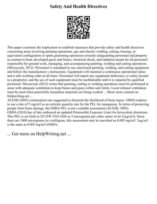 Safety And Health Directives
This paper examines the implication to establish measures that provide safety and health directives
concerning areas involving painting operations, gas and electric welding, cutting, brazing, or
equivalent conflagration or spark generating operations towards safeguarding personnel and property
in contrast to heat, developed gases and fumes, electrical shock, and radiation meant for all personnel
responsible for ground work, managing, and accompanying painting, welding and cutting operations
(Mroszczyk, 2012). Personnel is mandated to use sanctioned painting, welding, and cutting equipment
and follow the manufacturer s instructions. Equipment will maintain a continuous operational status
and a safe working order at all times. Personnel will report any equipment deficiency or safety hazard
to a proprietor, and the use of such equipment must be unobtainable until it is repaired by qualified
personnel. Mroszczyk (2012) writes that painting, cutting or welding operations must be performed in
areas with adequate ventilation to keep fumes and gases within safe limits. Local exhaust ventilation
must be used when potentially hazardous materials are being worked ... Show more content on
Helpwriting.net ...
ACGIH (2005) continuation rate suggested to diminish the likelihood of brain injury. OSHA endures
to use a rate of 5 mg/m3 as an extreme quantity rate for the PEL for manganese. In terms of protecting
people from brain damage, the OSHA PEL is not a suitable assessment (ACGIH, 2005).
OSHA (2010) has of late embraced an updated Permissible Exposure Limit for hexavalent chromium.
This PEL is set forth in 29 CFR 1910.1026 as 5 micrograms per cubic meter of air (5µg/m3). Since
there are 1000 micrograms in a milligram, this assessment may be inscribed as 0.005 mg/m3. 5µg/m3
is the same as 0.005 mg/m3 (OSHA,
... Get more on HelpWriting.net ...
 