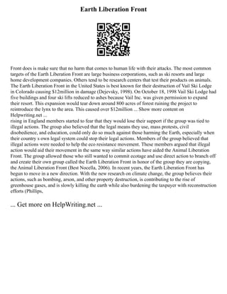 Earth Liberation Front
Front does is make sure that no harm that comes to human life with their attacks. The most common
targets of the Earth Liberation Front are large business corporations, such as ski resorts and large
home development companies. Others tend to be research centers that test their products on animals.
The Earth Liberation Front in the United States is best known for their destruction of Vail Ski Lodge
in Colorado causing $12million in damage (Dejevsky, 1998). On October 18, 1998 Vail Ski Lodge had
five buildings and four ski lifts reduced to ashes because Vail Inc. was given permission to expand
their resort. This expansion would tear down around 800 acres of forest ruining the project to
reintroduce the lynx to the area. This caused over $12million ... Show more content on
Helpwriting.net ...
rising in England members started to fear that they would lose their support if the group was tied to
illegal actions. The group also believed that the legal means they use, mass protests, civil
disobedience, and education, could only do so much against those harming the Earth, especially when
their country s own legal system could stop their legal actions. Members of the group believed that
illegal actions were needed to help the eco resistance movement. These members argued that illegal
action would aid their movement in the same way similar actions have aided the Animal Liberation
Front. The group allowed those who still wanted to commit ecotage and use direct action to branch off
and create their own group called the Earth Liberation Front in honor of the group they are copying,
the Animal Liberation Front (Best Nocella, 2006). In recent years, the Earth Liberation Front has
begun to move in a new direction. With the new research on climate change, the group believes their
actions, such as bombing, arson, and other property destruction, is contributing to the rise of
greenhouse gases, and is slowly killing the earth while also burdening the taxpayer with reconstruction
efforts (Phillips,
... Get more on HelpWriting.net ...
 
