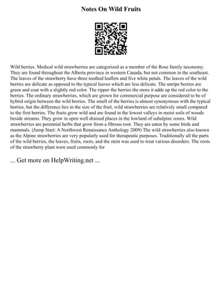 Notes On Wild Fruits
Wild berries. Medical wild strawberries are categorized as a member of the Rose family taxonomy.
They are found throughout the Alberta province in western Canada, but not common in the southeast.
The leaves of the strawberry have three toothed leaflets and five white petals. The leaves of the wild
berries are delicate as opposed to the typical leaves which are less delicate. The unripe berries are
green and coat with a slightly red color. The ripper the berries the more it adds up the red color to the
berries. The ordinary strawberries, which are grown for commercial purpose are considered to be of
hybrid origin between the wild berries. The smell of the berries is almost synonymous with the typical
berries, but the difference lies in the size of the fruit, wild strawberries are relatively small compared
to the first berries. The fruits grow wild and are found in the lowest valleys in moist soils of woods
beside streams. They grow in open well drained places in the lowland of subalpine zones. Wild
strawberries are perennial herbs that grow from a fibrous root. They are eaten by some birds and
mammals. (Jump Start: A Northwest Renaissance Anthology 2009) The wild strawberries also known
as the Alpine strawberries are very popularly used for therapeutic purposes. Traditionally all the parts
of the wild berries, the leaves, fruits, roots, and the stem was used to treat various disorders. The roots
of the strawberry plant were used commonly for
... Get more on HelpWriting.net ...
 