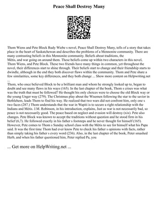 Peace Shall Destroy Many
Thom Wiens and Pete Block Rudy Wiebe s novel, Peace Shall Destroy Many, tells of a story that takes
place in the heart of Saskatchewan and describes the problems of a Mennonite community. There are
many contrasting beliefs in this Mennonite community. Beliefs about traditions, the
Métis, and war going on around them. These beliefs come up within two characters in this novel,
Thom Wiens, and Pete Block. These two friends have many things in common, yet throughout the
novel, their differences start to shine through. Their beliefs start to change and their friendship starts to
dwindle, although in the end they both discover flaws within the community. Thom and Pete share a
few similarities, some key differences, and they both change ... Show more content on Helpwriting.net
...
Thom, who once believed Block to be a brilliant man and whom he strongly looked up to, began to
doubt and see many flaws in his ways (165). In the last chapter of the book, Thom s crises was what
was the truth that must be followed? He thought his only choices were to choose the old Block way or
the young Unger way (279). The Christmas play about the Wisemen following the star to the savior in
Bethlehem, leads Thom to find his way. He realized that two wars did not confront him, only one s
two faces (287.) Thom understands that the war in Wapiti is to secure a right relationship with the
Indians and Métis. J.M. Robinson, in his introduction, explains, Just as war is not necessarily bad, so
peace is not necessarily good. The peace based on neglect and evasion will destroy (xix). Pete also
changes. Pete Block was known to accept the traditions without question and he stood firm in his
belief (6,7). He followed exactly in his father s footsteps and he never thought for himself (165).
However, Pete comes to Thom s Sunday school class with the Métis to see for himself what his Papa
said. It was the first time Thom had ever know Pete to check his father s opinions with facts, rather
than simply taking his father s every word (236). Also, in the last chapter of the book, Peter smashed
Herb, and when his father questioned him, Peter replied Pa, you
... Get more on HelpWriting.net ...
 