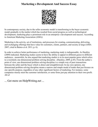 Marketing s Development And Success Essay
In contemporary society, due to the seller economic model is transforming to the buyer economic
model gradually in the market which has resulted from social progress as well as technological
development, marketing plays a prominent role in an enterprise s development and success. According
to American Marketing Association (AMA):
Marketing is the activity, set of institutions, and processes for creating, communicating, delivering,
and exchanging offerings that have value for customers, clients, partners, and society at large (AMA
2007, cited in Baines et al. 2011, p. 6).
In order to achieve better performance of marketing, marketing study is indispensable. As Hackley
(2009) indicated, Marketing studies seems to have the ability to appeal in different guises to different
audiences , meanwhile, he also argued that marketing studies is in its most popular guise which refers
to a resolutely one dimensional problem solving discipline . (Hackley, 2009, p.45). From the author s
point of view, one dimensional problem solving discipline is a simple way of pure transactions
between the seller and the buyer which is direct and straightforward. In my own opinion, one
dimensional problem solving discipline means a narrow and simple mode of trades that just focuses on
one specific purpose, regardless of any other significant factors of marketing. For instance, some
companies merely meet the customer satisfaction, or some firms just pay attention to their own profit.
All of
... Get more on HelpWriting.net ...
 