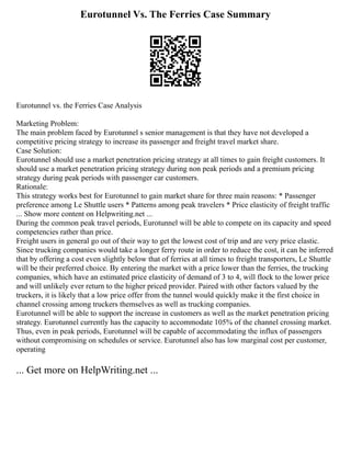 Eurotunnel Vs. The Ferries Case Summary
Eurotunnel vs. the Ferries Case Analysis
Marketing Problem:
The main problem faced by Eurotunnel s senior management is that they have not developed a
competitive pricing strategy to increase its passenger and freight travel market share.
Case Solution:
Eurotunnel should use a market penetration pricing strategy at all times to gain freight customers. It
should use a market penetration pricing strategy during non peak periods and a premium pricing
strategy during peak periods with passenger car customers.
Rationale:
This strategy works best for Eurotunnel to gain market share for three main reasons: * Passenger
preference among Le Shuttle users * Patterns among peak travelers * Price elasticity of freight traffic
... Show more content on Helpwriting.net ...
During the common peak travel periods, Eurotunnel will be able to compete on its capacity and speed
competencies rather than price.
Freight users in general go out of their way to get the lowest cost of trip and are very price elastic.
Since trucking companies would take a longer ferry route in order to reduce the cost, it can be inferred
that by offering a cost even slightly below that of ferries at all times to freight transporters, Le Shuttle
will be their preferred choice. By entering the market with a price lower than the ferries, the trucking
companies, which have an estimated price elasticity of demand of 3 to 4, will flock to the lower price
and will unlikely ever return to the higher priced provider. Paired with other factors valued by the
truckers, it is likely that a low price offer from the tunnel would quickly make it the first choice in
channel crossing among truckers themselves as well as trucking companies.
Eurotunnel will be able to support the increase in customers as well as the market penetration pricing
strategy. Eurotunnel currently has the capacity to accommodate 105% of the channel crossing market.
Thus, even in peak periods, Eurotunnel will be capable of accommodating the influx of passengers
without compromising on schedules or service. Eurotunnel also has low marginal cost per customer,
operating
... Get more on HelpWriting.net ...
 