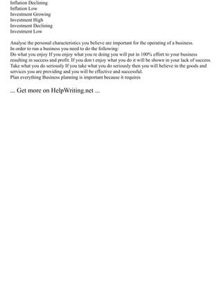 Inflation Declining
Inflation Low
Investment Growing
Investment High
Investment Declining
Investment Low
Analyse the personal characteristics you believe are important for the operating of a business.
In order to run a business you need to do the following:
Do what you enjoy If you enjoy what you re doing you will put in 100% effort to your business
resulting in success and profit. If you don t enjoy what you do it will be shown in your lack of success.
Take what you do seriously If you take what you do seriously then you will believe in the goods and
services you are providing and you will be effective and successful.
Plan everything Business planning is important because it requires
... Get more on HelpWriting.net ...
 