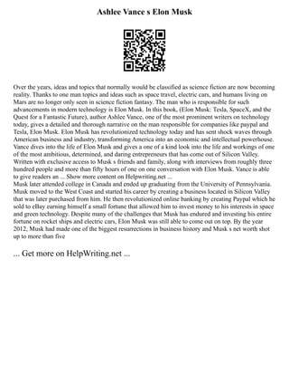 Ashlee Vance s Elon Musk
Over the years, ideas and topics that normally would be classified as science fiction are now becoming
reality. Thanks to one man topics and ideas such as space travel, electric cars, and humans living on
Mars are no longer only seen in science fiction fantasy. The man who is responsible for such
advancements in modern technology is Elon Musk. In this book, (Elon Musk: Tesla, SpaceX, and the
Quest for a Fantastic Future), author Ashlee Vance, one of the most prominent writers on technology
today, gives a detailed and thorough narrative on the man responsible for companies like paypal and
Tesla, Elon Musk. Elon Musk has revolutionized technology today and has sent shock waves through
American business and industry, transforming America into an economic and intellectual powerhouse.
Vance dives into the life of Elon Musk and gives a one of a kind look into the life and workings of one
of the most ambitious, determined, and daring entrepreneurs that has come out of Silicon Valley.
Written with exclusive access to Musk s friends and family, along with interviews from roughly three
hundred people and more than fifty hours of one on one conversation with Elon Musk. Vance is able
to give readers an ... Show more content on Helpwriting.net ...
Musk later attended college in Canada and ended up graduating from the University of Pennsylvania.
Musk moved to the West Coast and started his career by creating a business located in Silicon Valley
that was later purchased from him. He then revolutionized online banking by creating Paypal which he
sold to eBay earning himself a small fortune that allowed him to invest money to his interests in space
and green technology. Despite many of the challenges that Musk has endured and investing his entire
fortune on rocket ships and electric cars, Elon Musk was still able to come out on top. By the year
2012, Musk had made one of the biggest resurrections in business history and Musk s net worth shot
up to more than five
... Get more on HelpWriting.net ...
 