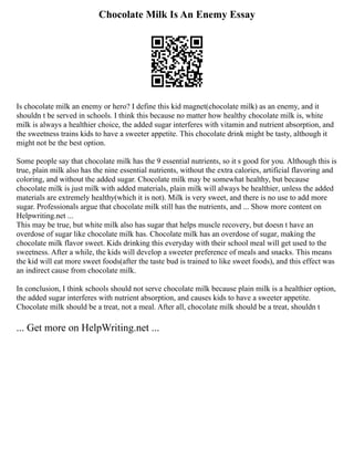 Chocolate Milk Is An Enemy Essay
Is chocolate milk an enemy or hero? I define this kid magnet(chocolate milk) as an enemy, and it
shouldn t be served in schools. I think this because no matter how healthy chocolate milk is, white
milk is always a healthier choice, the added sugar interferes with vitamin and nutrient absorption, and
the sweetness trains kids to have a sweeter appetite. This chocolate drink might be tasty, although it
might not be the best option.
Some people say that chocolate milk has the 9 essential nutrients, so it s good for you. Although this is
true, plain milk also has the nine essential nutrients, without the extra calories, artificial flavoring and
coloring, and without the added sugar. Chocolate milk may be somewhat healthy, but because
chocolate milk is just milk with added materials, plain milk will always be healthier, unless the added
materials are extremely healthy(which it is not). Milk is very sweet, and there is no use to add more
sugar. Professionals argue that chocolate milk still has the nutrients, and ... Show more content on
Helpwriting.net ...
This may be true, but white milk also has sugar that helps muscle recovery, but doesn t have an
overdose of sugar like chocolate milk has. Chocolate milk has an overdose of sugar, making the
chocolate milk flavor sweet. Kids drinking this everyday with their school meal will get used to the
sweetness. After a while, the kids will develop a sweeter preference of meals and snacks. This means
the kid will eat more sweet foods(after the taste bud is trained to like sweet foods), and this effect was
an indirect cause from chocolate milk.
In conclusion, I think schools should not serve chocolate milk because plain milk is a healthier option,
the added sugar interferes with nutrient absorption, and causes kids to have a sweeter appetite.
Chocolate milk should be a treat, not a meal. After all, chocolate milk should be a treat, shouldn t
... Get more on HelpWriting.net ...
 