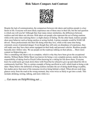 Risk Takers Compare And Contrast
Despite the lack of communication, the comparison between risk takers and reckless people is a key
factor in life. Everyone will most likely experience one of these once in their life, but the real question
is which one will you be? Although they bear many minor similarities, the differences between
reckless and risk takers are obvious. Risk takers are people who represent the act of being cautious
while at the same time realizing there s a slight chance of failing. On the other hand, reckless people
show poor behavior such as being careless or acting foolish. A prime example would be NASCAR
drivers. These professionals risk their life doing what they love, while at the same time being
extremely aware of potential danger. Even though they still carry an abundance of experience, they
still make sure they have their armor equipped on their body and personal vehicles. Reckless people
basically don t follow rules. We see people on the roadways talking on their phone, ... Show more
content on Helpwriting.net ...
This is something risk takers rely to complete, which is why they have been given the exceptional
identity. William Burke Miller Skeet was known for being a very complete person, mainly due to his
responsibility of taking food to Floyd Collins knowing he s risking his life down there. Everyone
knew he could easily get stuck down there with Floyd but he refused to give up and risked his life to
continuously feed him. This is a prime example of being sacrificial as well, which leads to being a risk
taker. Many believe the definition of being reckless includes the act of doing dumb things in public,
but studies prove that most of the nonsense involves being behind a wheel. When drivers took long
glances away from the road at the wrong moment, they were twice as likely to get into a crash. This
includes drinking, texting, talking, and more while in a
... Get more on HelpWriting.net ...
 