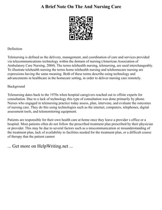 A Brief Note On The And Nursing Care
Definition
Telenursing is defined as the delivery, management, and coordination of care and services provided
via telecommunications technology within the domain of nursing (American Association of
Ambulatory Care Nursing, 2004). The terms telehealth nursing, telenursing, are used interchangeably.
To illustrate telehealth nursing the terms home telehealth nursing and telehomecare nursing are
expressions having the same meaning. Both of these terms describe using technology and
advancements in healthcare in the homecare setting, in order to deliver nursing care remotely.
Background
Telenursing dates back to the 1970s when hospital caregivers reached out to offsite experts for
consultation. Due to a lack of technology this type of consultation was done primarily by phone.
Nurses who engaged in telenursing practice today assess, plan, intervene, and evaluate the outcomes
of nursing care. They do this using technologies such as the internet, computers, telephones, digital
assessment tools, and telemonitoring equipment.
Patients are responsible for their own health care at home once they leave a provider s office or a
hospital. Most patients often do not follow the prescribed treatment plan prescribed by their physician
or provider. This may be due to several factors such as a miscommunication or misunderstanding of
the treatment plan, lack of availability to facilities needed for the treatment plan, or a difficult course
of therapy that the patient cannot
... Get more on HelpWriting.net ...
 