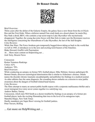 Dr Bennet Omalu
Brief Overview:
Thirty years after the defeat of the Galactic Empire, the galaxy faces a new threat from the evil Kylo
Ren and the First Order. When a defector named Finn crash lands on a desert planet, he meets Rey.
Rey finds a droid, BB 8, who contains a top secret map to Luke Skywalker who mysteriously
disappeared. Together, the young duo joins forces with Han Solo to make sure the Resistance receives
the intelligence concerning the whereabouts of Luke Skywalker, the last of the Jedi Knights.
Critic Reviews:
While Star Wars: The Force Awakens gets temporarily bogged down taking us back to the world that
we left in 1983, it introduces us to the new and exciting torch bearers of the franchise.
Blake Howard, Graffiti with Punctuation
At ... Show more content on Helpwriting.net ...
Josh Terry, Deseret News
Concussion
Rotten Tomatoes Rankings
Critics: 62%
Audience: 78%
Brief Overview:
While conducting an autopsy on former NFL football player, Mike Webster, forensic pathologist Dr.
Bennet Omalu, discovers neurological deterioration that is similar to Alzheimer s disease. Omalu
names the disorder chronic traumatic encephalopathy and publishes his findings in a medical journal.
As other athletes face the same diagnosis, the crusading doctor embarks on a mission to raise public
awareness about the dangers of football related head trauma.
Critic Reviews:
The films attempt to marry an earnest public health expose with a corporate malfeasance thriller and a
sweet immigrant love story never comes together in a satisfying way.
Andrew Barker, Variety
Concussion, which stars Will Smith as a doctor troubled by findings in an autopsy of a former pro
football player, lacks the exciting filmmaking that rises to the level of its outrageous topic.
Manohla Dargis, New York Times
Hardly mandatory pre Super Bowl viewing for football junkies.
Peter Travers, Rolling
... Get more on HelpWriting.net ...
 
