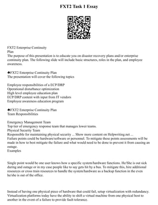 FXT2 Task 1 Essay
FXT2 Enterprise Continuity
Plan
The purpose of this presentation is to educate you on disaster recovery plans and/or enterprise
continuity plan. The following slide will include basic structures, roles in the plan, and employee
awareness.
FXT2 Enterprise Continuity Plan
The presentation will cover the following topics
Employee responsibilities of a ECP/DRP
Operational disturbance optimization
High level employee education plan
ECP/DRP content with input from IT vendors
Employee awareness education program
FXT2 Enterprise Continuity Plan
Team Responsibilities
Emergency Management Team
Top tier of emergency response team that manages lower teams.
Physical Security Team
Responsible for maintaining physical security ... Show more content on Helpwriting.net ...
Failure points could be hardware/software or personnel. To mitigate these points assessments will be
made in how to best mitigate the failure and what would need to be done to prevent it from causing an
outage.
Examples
Single point would be one user knows how a specific system/hardware functions. He/She is out sick
during and outage or in my case people like to say gets hit by a bus. To mitigate this, hire additional
resources or cross train resources to handle the system/hardware as a backup function in the even
he/she is out of the office.
Instead of having one physical piece of hardware that could fail, setup virtualization with redundancy.
Virtualization platforms today have the ability to shift a virtual machine from one physical host to
another in the event of a failure to provide fault tolerance.
 