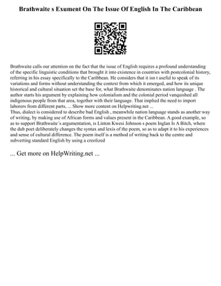 Brathwaite s Exument On The Issue Of English In The Caribbean
Brathwaite calls our attention on the fact that the issue of English requires a profound understanding
of the specific linguistic conditions that brought it into existence in countries with postcolonial history,
referring in his essay specifically to the Caribbean. He considers that it isn t useful to speak of its
variations and forms without understanding the context from which it emerged, and how its unique
historical and cultural situation set the base for, what Brathwaite denominates nation language . The
author starts his argument by explaining how colonialism and the colonial period vanquished all
indigenous people from that area, together with their language. That implied the need to import
laborers from different parts, ... Show more content on Helpwriting.net ...
Thus, dialect is considered to describe bad English , meanwhile nation language stands as another way
of writing, by making use of African forms and values present in the Caribbean. A good example, so
as to support Brathwaite´s argumentation, is Linton Kwesi Johnson s poem Inglan Is A Bitch, where
the dub poet deliberately changes the syntax and lexis of the poem, so as to adapt it to his experiences
and sense of cultural difference. The poem itself is a method of writing back to the centre and
subverting standard English by using a creolized
... Get more on HelpWriting.net ...
 