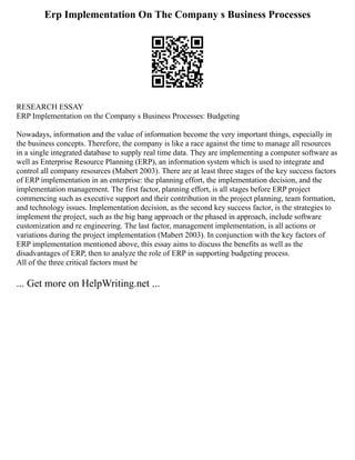 Erp Implementation On The Company s Business Processes
RESEARCH ESSAY
ERP Implementation on the Company s Business Processes: Budgeting
Nowadays, information and the value of information become the very important things, especially in
the business concepts. Therefore, the company is like a race against the time to manage all resources
in a single integrated database to supply real time data. They are implementing a computer software as
well as Enterprise Resource Planning (ERP), an information system which is used to integrate and
control all company resources (Mabert 2003). There are at least three stages of the key success factors
of ERP implementation in an enterprise: the planning effort, the implementation decision, and the
implementation management. The first factor, planning effort, is all stages before ERP project
commencing such as executive support and their contribution in the project planning, team formation,
and technology issues. Implementation decision, as the second key success factor, is the strategies to
implement the project, such as the big bang approach or the phased in approach, include software
customization and re engineering. The last factor, management implementation, is all actions or
variations during the project implementation (Mabert 2003). In conjunction with the key factors of
ERP implementation mentioned above, this essay aims to discuss the benefits as well as the
disadvantages of ERP, then to analyze the role of ERP in supporting budgeting process.
All of the three critical factors must be
... Get more on HelpWriting.net ...
 