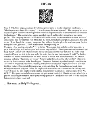 Bill Gore
Case 4: W.L. Gore amp; Associates: Developing global teams to meet 21st century challenges. 1.
What impress you about this company? Is it well managed why or why not? * The company has been
successful grow from small home operations to massive operations and still has the same culture as in
the beginning. * The company has a good record of growth and therefore should also have good
profits. * The company operates outside the traditional structure like the mission statement, a code of
ethics (units may provide their own if they feel the need), formal job descriptions, managers, boss and
so on. * Even though the company has grown they still use the principles of a small company. Such as
being close knit, personal ... Show more content on Helpwriting.net ...
Company s four guiding principles * Try to be fair * Encourage, help and allow other associates to
grow in knowledge, skill and scope of activity and responsibility. * Make your own commitments, and
keep them * Consult with other associates before taking actions that may be below the water line (
waterline if there is a hole in the ship under the water then the ship (company) will sink) The Lattice
structure * Lines of communication are direct person to person with no intermediary * No fixed or
assigned authority * Sponsors, not bosses * Natural leadership defined by followership * Objectives
are set by those who must make them happen * Tasks and functions organised through commitments
The sponsor program Recruitment screening and selection to chose an employee who will fit within
the Gore culture. Once selected the employee is integrated into the Gore culture and work place
through the sponsor program. Before the employee is selected an associate needs to be their sponsor
who will assist the new employee and (see text book for more information) Internal memo from WL
GORE * The sponsor who helps a new associate gets started on the job. Also the sponsor who helps a
present associate get started on a new job ( staring sponsor) * The sponsor who sees to it the associate
being sponsored gets credit and
... Get more on HelpWriting.net ...
 