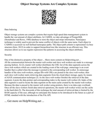 Object Storage Systems Are Complex Systems
Data Indexing
Object storage systems are complex systems that require high speed data management system to
handle the vast amount of object attributes. In CADOS, we take advantage of PostgreSQL
(Stonebraker and Rowe, 1986) database to store the object and stripe information. Namespace
technique is widely used to prevent the name conflict of objects with the same name. Each object in
CADOS is accessed via well defined namespace paths. The object path column is represented via ltree
structure (ltree, 2015) in order to support hierarchical tree like structure in an efficient way. This
structure allows us to use regular expression like patterns in accessing the object attributes.
Security
One of the distinctive property of the object ... Show more content on Helpwriting.net ...
All the communication between the master web worker and slave web workers are made in a message
passing fashion. At (2), master web worker distributes the URL list of the data segments across the
slave web workers which are created in the loading event of the web page. onmessage is an event
handler that is called when the message is posted to the corresponding web worker. In onmessage
handler of the slave web workers, unique IDs with URLs are posted to the slave web worker, then
each slave web worker starts retrieving data segments from the cloud object storage, again, by means
of AJAX communication technique (3). As the slave web worker finishes the retrieval of the data
segment, it posts the data pointer and corresponding index to the master web worker (4). Index of the
data segment is used to locate the data segment on the main cache created by the master web worker.
Because the data is passed to the master web worker using pointers, there is no data copy overhead.
Once all the slave workers finish data retrieval operations, the master web worker writes out the cache
to the hard disk (5). The downside of this technique the total amount of retrieved data is limited by the
RAM capacity of the user, although we anticipate this feature to be introduced in the future as a part of
HTML standard with the introduction of the File API:
... Get more on HelpWriting.net ...
 