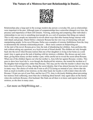 The Nature of a Mistress-Servant Relationship in Daniel...
Relationships play a large part in the average modern day person s everyday life, just as relationships
were important in the past. Although types of companionships have somewhat changed over time, the
presence and importance of them still remains. Viewing, analysing and comparing other individual s
relationships to our own is something most people do, as a sort of assurance that things are natural.
This is why many people are interested in novels about ways that other human beings interact with
individuals and groups. Daniel Defoe s character Roxana has her own way of interacting with and
manipulating people. In his novel Roxana, Defoe uses examples of extreme faithfulness from the Amy
to demonstrate the intimate relationship present ... Show more content on Helpwriting.net ...
At the start of the novel, Roxana gives Amy the task of abandoning her children. Amy performs this
task without asking any questions, as a loyal servant of friend should. The children are only brought
back into the novel when Roxana realizes that one of her daughters is living in her home as a cook
maid. Amy is again given the task of dealing with her mistress s children. She dresses up and visits
them, giving them money on their mother s part, while careful not to reveal the secret about Roxana.
When one of the children figures out who her mother is, Amy kills her against Roxana s wishes. This
goes to show how loyal she is: even though she disobeyed her mistress, she treated the incident as if
the daughter had wronged her, rather than Roxana. This may just be what the murder is about Amy has
been close to Roxana for so long, sharing the secret identity, that it has almost become her own secret
in many ways. Her choice of words she ll ruin us all (272) (using us instead of you ) shows that she
feels as much in trouble as her mistress; on the other hand, her loyalty is still evident when she tells
Roxana: I ll put you out of your Pain, and her too (273). Amy is obviously thinking about preventing
her mistress from suffereing, more than she is thinking about herself. Amy again takes on the family
when she confronts Roxana s first husband. She finds out all there is to know and reports back to her
mistress, as she does in many cases.
... Get more on HelpWriting.net ...
 