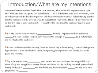 Introduction/What are my intentions
Your introduction needs to detail what your aims are, what we should expect to see in your
final work and how you got to that point briefly. This is different to your artist statement, your
introduction needs to detail your process and development and works as a clear starting point so
that the examiner will be clear on what to expect from your work. This needs to be mounted
on the first page of your sketchbook – it should be the first thing the examiner reads in your
sketchbook.
i.e. My chosen exam question is ___________. Initially I experimented with ideas on
______ but soon decided to specifically focus on the concept of ________ (e.g. natural light
and its effect on the landscape).
I came to this decision because my favourite time of day is the morning, a new day brings new
hope and this is what I will reflect in my final pieces, photographs of real beauty that evoke
peace and serenity.
My artist research on __________ gave me the idea to experiment shooting at different
times of day and using filters, slower shutter speeds etc etc. By making my work personal and
having the focus of _________ this has shown my development by _____ and my ideas have
progressed by _______.
 