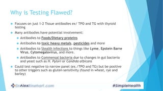 Why is Testing Flawed?
 Focuses on just 1-2 Tissue antibodies ex/ TPO and TG with thyroid
testing
 Many antibodies have ...