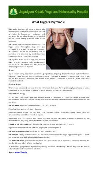 What Triggers Migraines?
Naturopathy treatment of migraine begins with
identifying and treating the underlying causes that
contributes to headaches. Headaches and
migraines, like any other disease are a result of
multiple factors adding up to the cause of the
headache.
Naturopathy looks at the plausible cause and the
trigger points. Prescription drugs only give
immediate relief it does not treat the symptoms.
An important feature of Naturopathy cure is
prevention and treatment by identifying which
trigger may be the underlying aggravator.
Naturopathic doctor takes a complete medical
history of family, menstrual cycle, bowel problem,
vitamin deficiencies, hypertension and diet before
considering the cause of migraine.
Stress
Anger, tension, worry, depression are major trigger points causing sleep disorder leading to system imbalance.
However it might be noted that happiness or excitement has rarely triggered migraine because it is a strong
positive emotion that boosts our immune system. The state of our mind has a direct impact on the response of
the body to a stimuli.
Physical Stress
When we do not respect our body it revolts in the form of disease. For migraineurs physical stress is also a
trigger point. like over exertion, tiredness, improper sleep pattern, neck sprain and travel.
Diet, food and allergy
In diet it is important to check food allergies or intolerance or sensitivities. Food allergies happen when the body
reacts to foods in the same way as to foreign bacteria and are many times immediate cause of headaches and
migraines.
Food triggers are commonly identified through an elimination diet.
Foods that most commonly induce migraines:
Foods like cheese, alcohol, beer, and wine induce migraines in some people because they contain vasoactive
compounds that cause blood vessels to expand.
Some other food , includes cow milk, cheese, chocolate, caffeine, fermented, pickle MSGs(preservative) and
marinated foods, soy, dairy, wheat, food additives, and preservatives.
Change in the environment such as weather, seasons, altitude and barometric pressure.
Migraineurs are sensitive to loud noises, bright lights and strong smells.
Long gaps between meals and insufficient food, fasting or dieting.
Dehydration- Widely overlooked cause but insufficient water is one of the major triggers for migraine. A thumb
rule is that one must drink at least eight glasses of water.
The “rebound effect”, paradoxical it may seem but a good percentage of migraine is induced by the analgesic
we take, it is a contributing factor for migraine.
All these are trigger points for migraine can generally be treated without drugs. .While a drug heals the man for
a day a healthy body heals him for a lifetime.
Source : Natural-Cure.Org
 