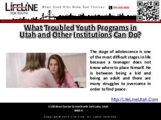 801.936.4000




 What Troubled Youth Programs in
Utah and Other Institutions Can Do?

                                       The stage of adolescence is one
                                       of the most difficult stages in life
                                       because a teenager does not
                                       know where to place himself. He
                                       is between being a kid and
                                       being an adult and there are
                                       many struggles to overcome in
                                       order to find peace.

                                                        http://LifeLineUtah.Com
        1130 West Center Street North Salt Lake, Utah
                           84054
 