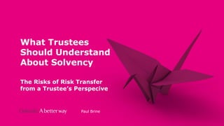 Private
and
Confidential
What Trustees
Should Understand
About Solvency
The Risks of Risk Transfer
from a Trustee’s Perspecive
Paul Brine
 