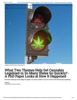 12/28/21, 11:35 AM What Two Themes Help Get Cannabis Legalized in So Many States So Quickly? - A PhD Paper Looks at How It Happened
https://cannabis.net/blog/opinion/what-two-themes-help-get-cannabis-legalized-in-so-many-states-so-quickly-a-phd-paper-looks-at-h 2/10
THEMES TO MARIJUANA LEGALIZATION
What Two Themes Help Get Cannabis
Legalized in So Many States So Quickly? -
A PhD Paper Looks at How It Happened
How did weed go from illegal to legal in so many states in such a short time historically speaking.
Posted by:

Reginald Reefer, today at 12:00am
 Edit Article (https://cannabis.net/mycannabis/c-blog-entry/update/what-two-themes-help-get-cannabis-legalized-in-so-many-states-so-quickly-a-phd-paper-looks-at-h)
 Article List (https://cannabis.net/mycannabis/c-blog)
 