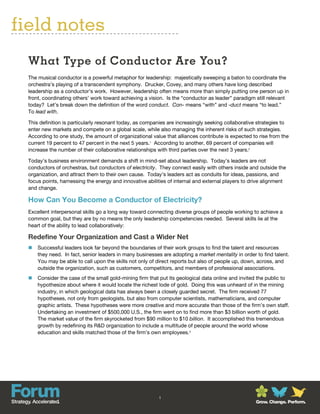 field notes
  What Type of Conductor Are You?
  The musical conductor is a powerful metaphor for leadership: majestically sweeping a baton to coordinate the
  orchestra’s playing of a transcendent symphony. Drucker, Covey, and many others have long described
  leadership as a conductor’s work. However, leadership often means more than simply putting one person up in
  front, coordinating others’ work toward achieving a vision. Is the “conductor as leader” paradigm still relevant
  today? Let’s break down the definition of the word conduct. Con- means “with” and -duct means “to lead.”
  To lead with.

  This definition is particularly resonant today, as companies are increasingly seeking collaborative strategies to
  enter new markets and compete on a global scale, while also managing the inherent risks of such strategies.
  According to one study, the amount of organizational value that alliances contribute is expected to rise from the
  current 19 percent to 47 percent in the next 5 years.1 According to another, 69 percent of companies will
  increase the number of their collaborative relationships with third parties over the next 3 years.2

  Today’s business environment demands a shift in mind-set about leadership. Today’s leaders are not
  conductors of orchestras, but conductors of electricity. They connect easily with others inside and outside the
  organization, and attract them to their own cause. Today’s leaders act as conduits for ideas, passions, and
  focus points, harnessing the energy and innovative abilities of internal and external players to drive alignment
  and change.

  How Can You Become a Conductor of Electricity?
  Excellent interpersonal skills go a long way toward connecting diverse groups of people working to achieve a
  common goal, but they are by no means the only leadership competencies needed. Several skills lie at the
  heart of the ability to lead collaboratively:

  Redefine Your Organization and Cast a Wider Net
     Successful leaders look far beyond the boundaries of their work groups to find the talent and resources
      they need. In fact, senior leaders in many businesses are adopting a market mentality in order to find talent.
      You may be able to call upon the skills not only of direct reports but also of people up, down, across, and
      outside the organization, such as customers, competitors, and members of professional associations.
     Consider the case of the small gold-mining firm that put its geological data online and invited the public to
      hypothesize about where it would locate the richest lode of gold. Doing this was unheard of in the mining
      industry, in which geological data has always been a closely guarded secret. The firm received 77
      hypotheses, not only from geologists, but also from computer scientists, mathematicians, and computer
      graphic artists. These hypotheses were more creative and more accurate than those of the firm’s own staff.
      Undertaking an investment of $500,000 U.S., the firm went on to find more than $3 billion worth of gold.
      The market value of the firm skyrocketed from $90 million to $10 billion. It accomplished this tremendous
      growth by redefining its R&D organization to include a multitude of people around the world whose
      education and skills matched those of the firm’s own employees.3




                                                           1
                                                                                                     Grow. Change. Perform.
 