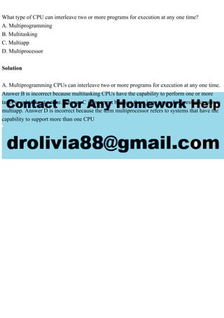 What type of CPU can interleave two or more programs for execution at any one time?
A. Multiprogramming
B. Multitasking
C. Multiapp
D. Multiprocessor
Solution
A. Multiprogramming CPUs can interleave two or more programs for execution at any one time.
Answer B is incorrect because multitasking CPUs have the capability to perform one or more
tasks or subtasks at a time. Answer C is incorrect because there is no type of processor known as
multiapp. Answer D is incorrect because the term multiprocessor refers to systems that have the
capability to support more than one CPU
 