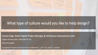 What type of culture would you like to help design?
European Process Improvement Conference | 15th July 2016 | London
Digital Ambassador, MSLGROUP UK
@inspiredagile
Leanne Page, Senior Digital Project Manager & Continuous Improvement Lead
 