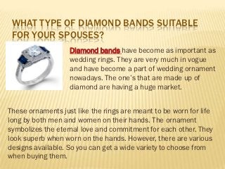 WHAT TYPE OF DIAMOND BANDS SUITABLE
 FOR YOUR SPOUSES?
                   Diamond bands have become as important as
                   wedding rings. They are very much in vogue
                   and have become a part of wedding ornament
                   nowadays. The one’s that are made up of
                   diamond are having a huge market.


These ornaments just like the rings are meant to be worn for life
long by both men and women on their hands. The ornament
symbolizes the eternal love and commitment for each other. They
look superb when worn on the hands. However, there are various
designs available. So you can get a wide variety to choose from
when buying them.
 