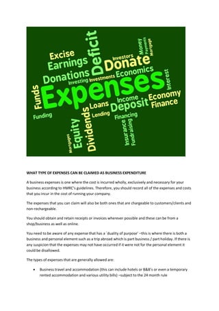WHAT TYPE OF EXPENSES CAN BE CLAIMED AS BUSINESS EXPENDITURE
A business expenses is one where the cost is incurred wholly, exclusively and necessary for your
business according to HMRC’s guidelines. Therefore, you should record all of the expenses and costs
that you incur in the cost of running your company.
The expenses that you can claim will also be both ones that are chargeable to customers/clients and
non-rechargeable.
You should obtain and retain receipts or invoices wherever possible and these can be from a
shop/business as well as online.
You need to be aware of any expense that has a `duality of purpose’ –this is where there is both a
business and personal element such as a trip abroad which is part business / part holiday. If there is
any suspicion that the expenses may not have occurred if it were not for the personal element it
could be disallowed.
The types of expenses that are generally allowed are:
 Business travel and accommodation (this can include hotels or B&B’s or even a temporary
rented accommodation and various utility bills) –subject to the 24 month rule
 