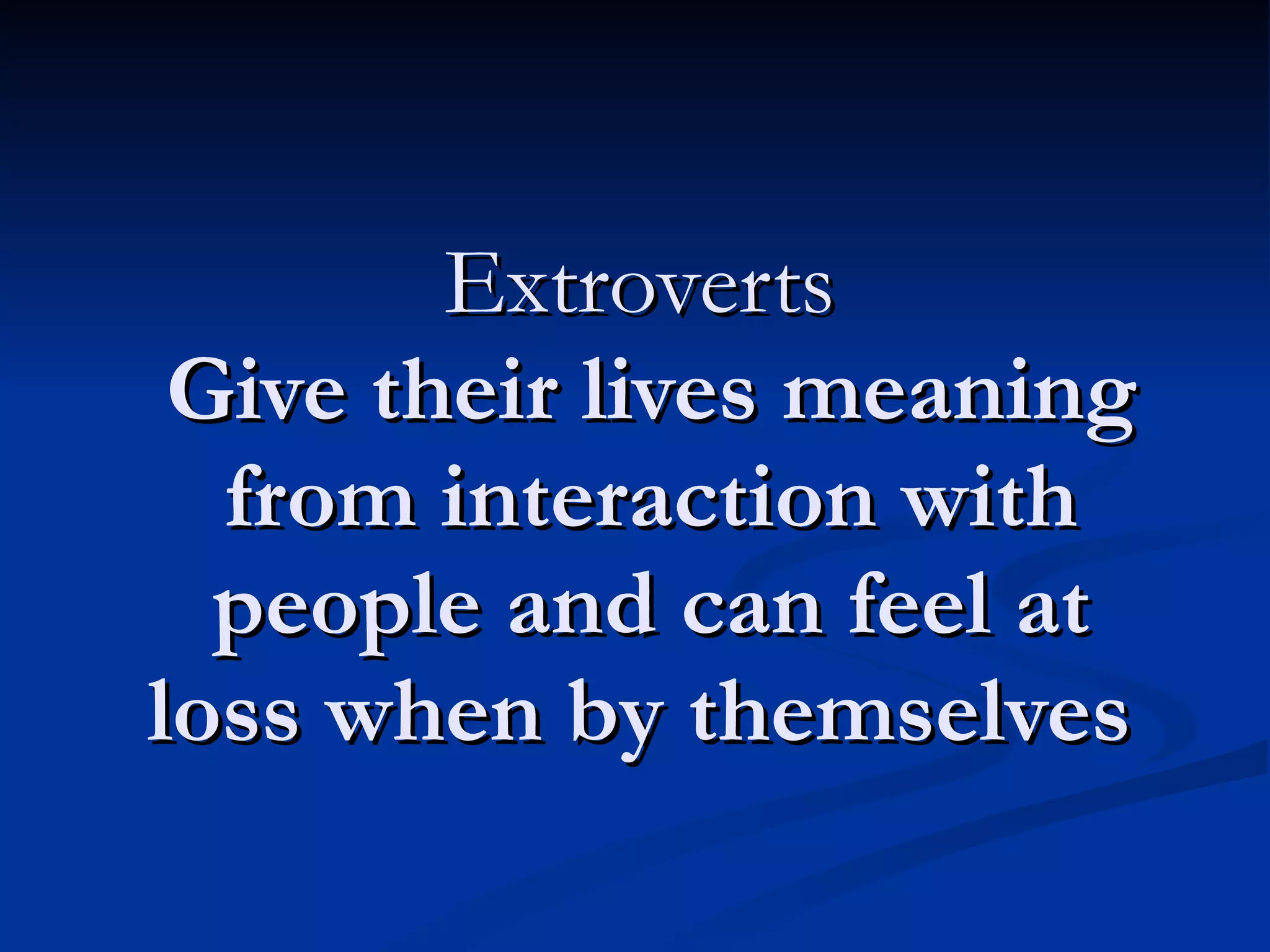 Extroverts  Give their lives meaning from interaction with people and can feel at loss when by themselves  
