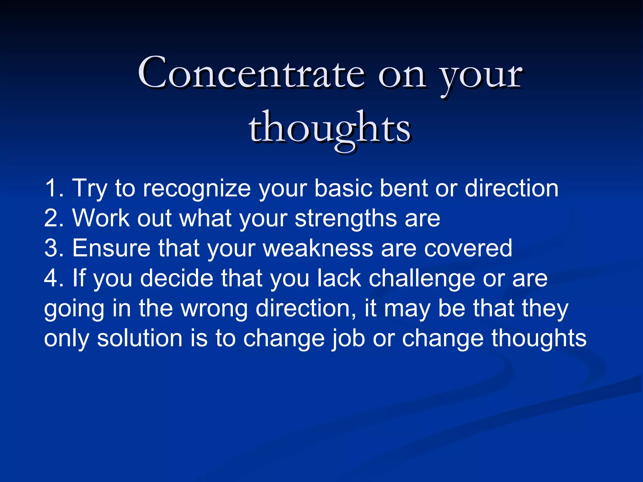 Concentrate on your thoughts 1. Try to recognize your basic bent or direction 2. Work out what your strengths are 3. Ensure that your weakness are covered 4. If you decide that you lack challenge or are going in the wrong direction, it may be that they only solution is to change job or change thoughts 