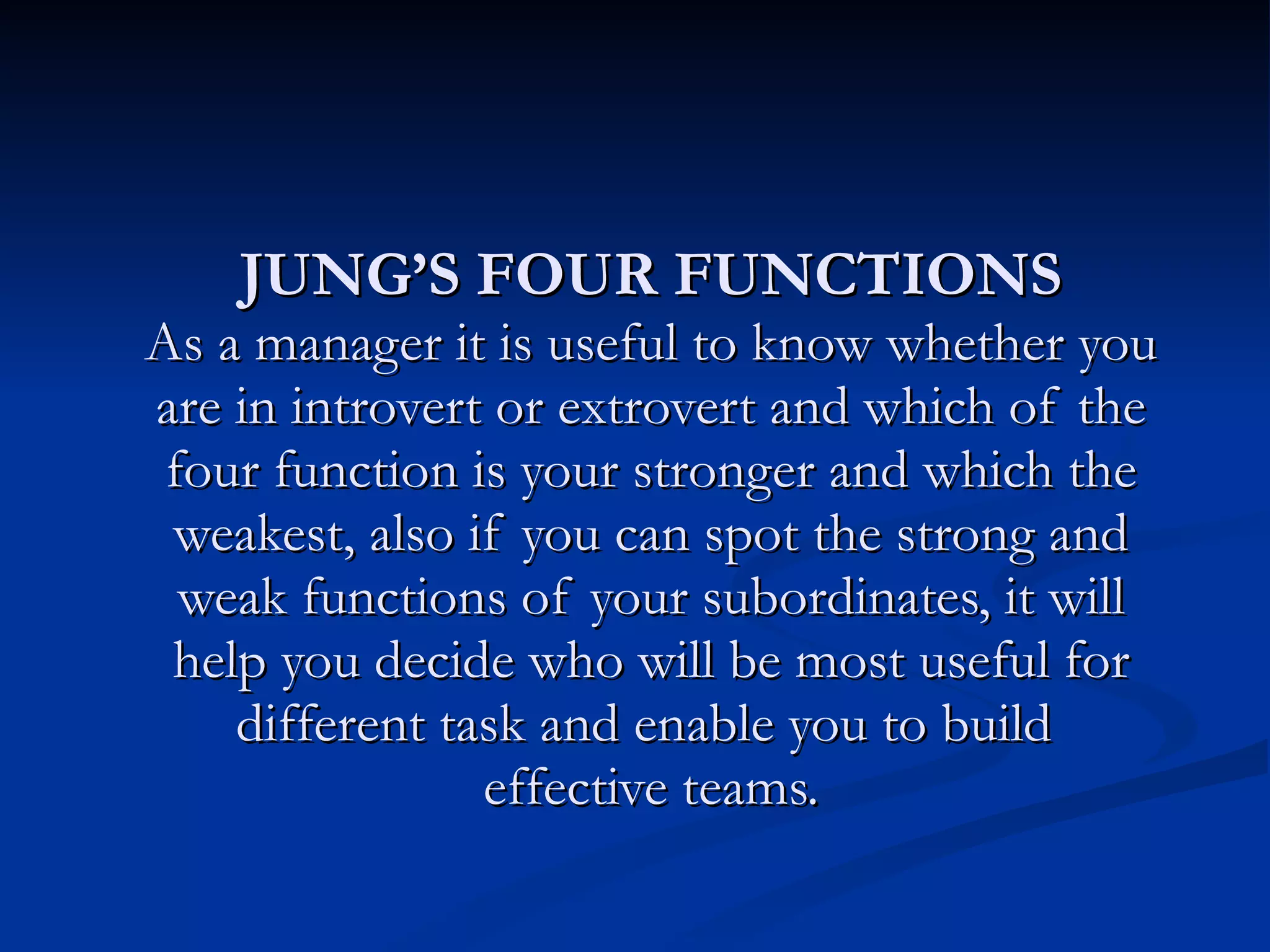 JUNG’S FOUR FUNCTIONS As a manager it is useful to know whether you are in introvert or extrovert and which of the four function is your stronger and which the weakest, also if you can spot the strong and weak functions of your subordinates, it will help you decide who will be most useful for different task and enable you to build  effective teams. 