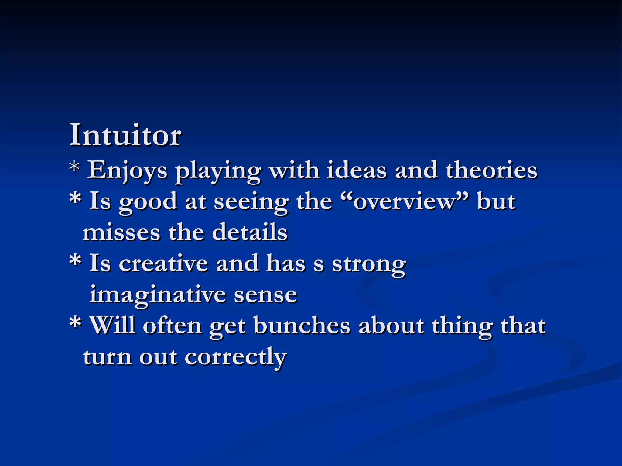 Intuitor *  Enjoys playing with ideas and theories * Is good at seeing the “overview” but   misses the details * Is creative and has s strong   imaginative sense * Will often get bunches about thing that   turn out correctly 
