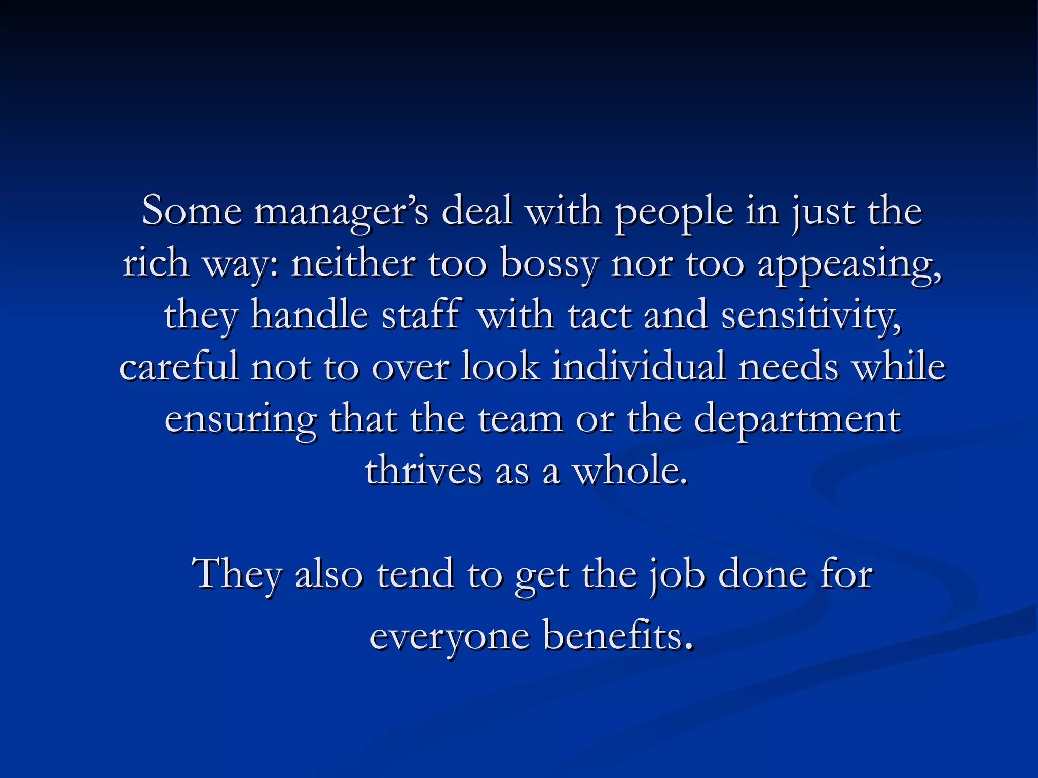 Some manager’s deal with people in just the rich way: neither too bossy nor too appeasing, they handle staff with tact and sensitivity, careful not to over look individual needs while ensuring that the team or the department thrives as a whole.  They also tend to get the job done for everyone benefits . 