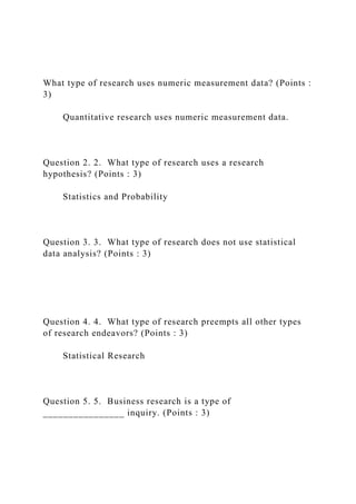 What type of research uses numeric measurement data? (Points :
3)
Quantitative research uses numeric measurement data.
Question 2. 2. What type of research uses a research
hypothesis? (Points : 3)
Statistics and Probability
Question 3. 3. What type of research does not use statistical
data analysis? (Points : 3)
Question 4. 4. What type of research preempts all other types
of research endeavors? (Points : 3)
Statistical Research
Question 5. 5. Business research is a type of
________________ inquiry. (Points : 3)
 