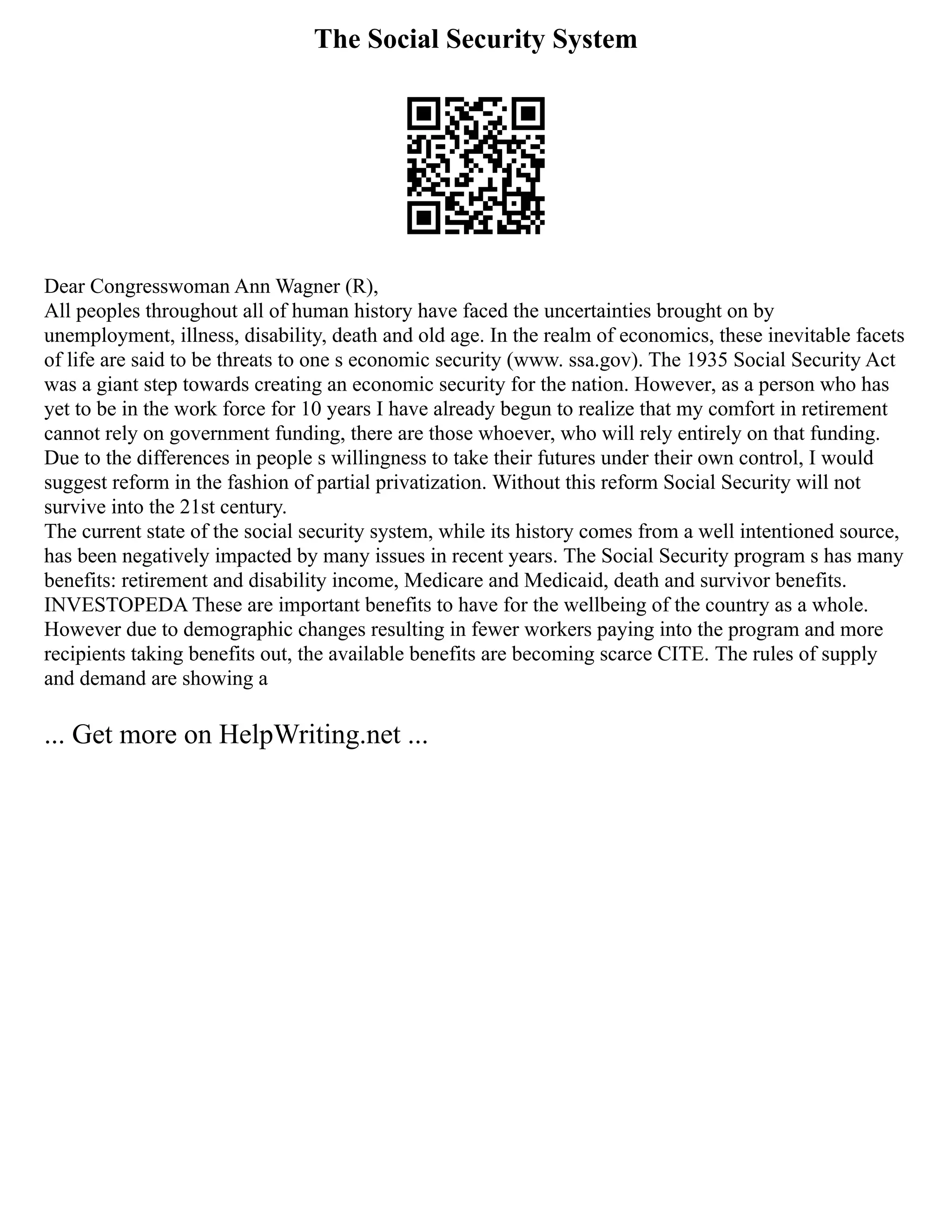 The Social Security System
Dear Congresswoman Ann Wagner (R),
All peoples throughout all of human history have faced the uncertainties brought on by
unemployment, illness, disability, death and old age. In the realm of economics, these inevitable facets
of life are said to be threats to one s economic security (www. ssa.gov). The 1935 Social Security Act
was a giant step towards creating an economic security for the nation. However, as a person who has
yet to be in the work force for 10 years I have already begun to realize that my comfort in retirement
cannot rely on government funding, there are those whoever, who will rely entirely on that funding.
Due to the differences in people s willingness to take their futures under their own control, I would
suggest reform in the fashion of partial privatization. Without this reform Social Security will not
survive into the 21st century.
The current state of the social security system, while its history comes from a well intentioned source,
has been negatively impacted by many issues in recent years. The Social Security program s has many
benefits: retirement and disability income, Medicare and Medicaid, death and survivor benefits.
INVESTOPEDA These are important benefits to have for the wellbeing of the country as a whole.
However due to demographic changes resulting in fewer workers paying into the program and more
recipients taking benefits out, the available benefits are becoming scarce CITE. The rules of supply
and demand are showing a
... Get more on HelpWriting.net ...
 