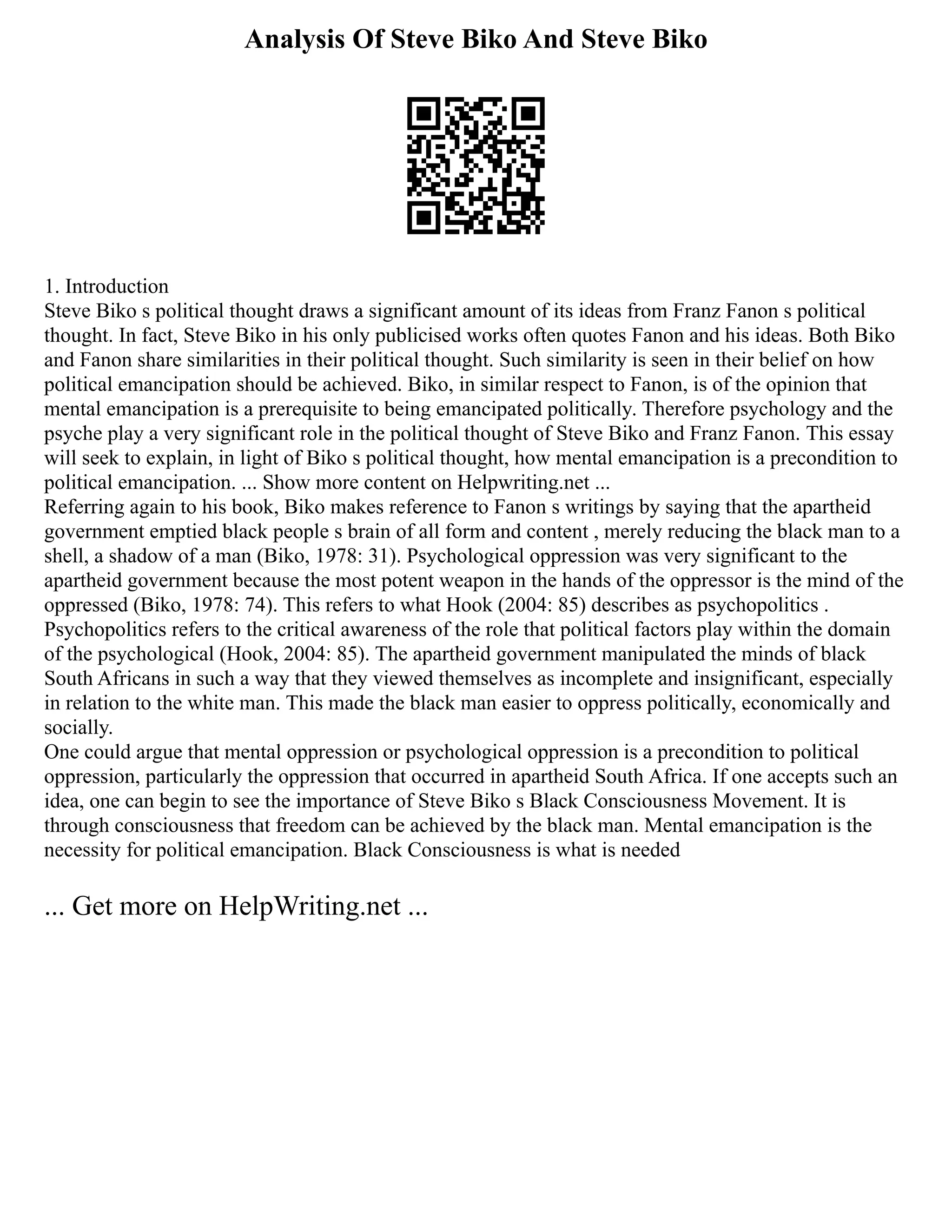 Analysis Of Steve Biko And Steve Biko
1. Introduction
Steve Biko s political thought draws a significant amount of its ideas from Franz Fanon s political
thought. In fact, Steve Biko in his only publicised works often quotes Fanon and his ideas. Both Biko
and Fanon share similarities in their political thought. Such similarity is seen in their belief on how
political emancipation should be achieved. Biko, in similar respect to Fanon, is of the opinion that
mental emancipation is a prerequisite to being emancipated politically. Therefore psychology and the
psyche play a very significant role in the political thought of Steve Biko and Franz Fanon. This essay
will seek to explain, in light of Biko s political thought, how mental emancipation is a precondition to
political emancipation. ... Show more content on Helpwriting.net ...
Referring again to his book, Biko makes reference to Fanon s writings by saying that the apartheid
government emptied black people s brain of all form and content , merely reducing the black man to a
shell, a shadow of a man (Biko, 1978: 31). Psychological oppression was very significant to the
apartheid government because the most potent weapon in the hands of the oppressor is the mind of the
oppressed (Biko, 1978: 74). This refers to what Hook (2004: 85) describes as psychopolitics .
Psychopolitics refers to the critical awareness of the role that political factors play within the domain
of the psychological (Hook, 2004: 85). The apartheid government manipulated the minds of black
South Africans in such a way that they viewed themselves as incomplete and insignificant, especially
in relation to the white man. This made the black man easier to oppress politically, economically and
socially.
One could argue that mental oppression or psychological oppression is a precondition to political
oppression, particularly the oppression that occurred in apartheid South Africa. If one accepts such an
idea, one can begin to see the importance of Steve Biko s Black Consciousness Movement. It is
through consciousness that freedom can be achieved by the black man. Mental emancipation is the
necessity for political emancipation. Black Consciousness is what is needed
... Get more on HelpWriting.net ...
 
