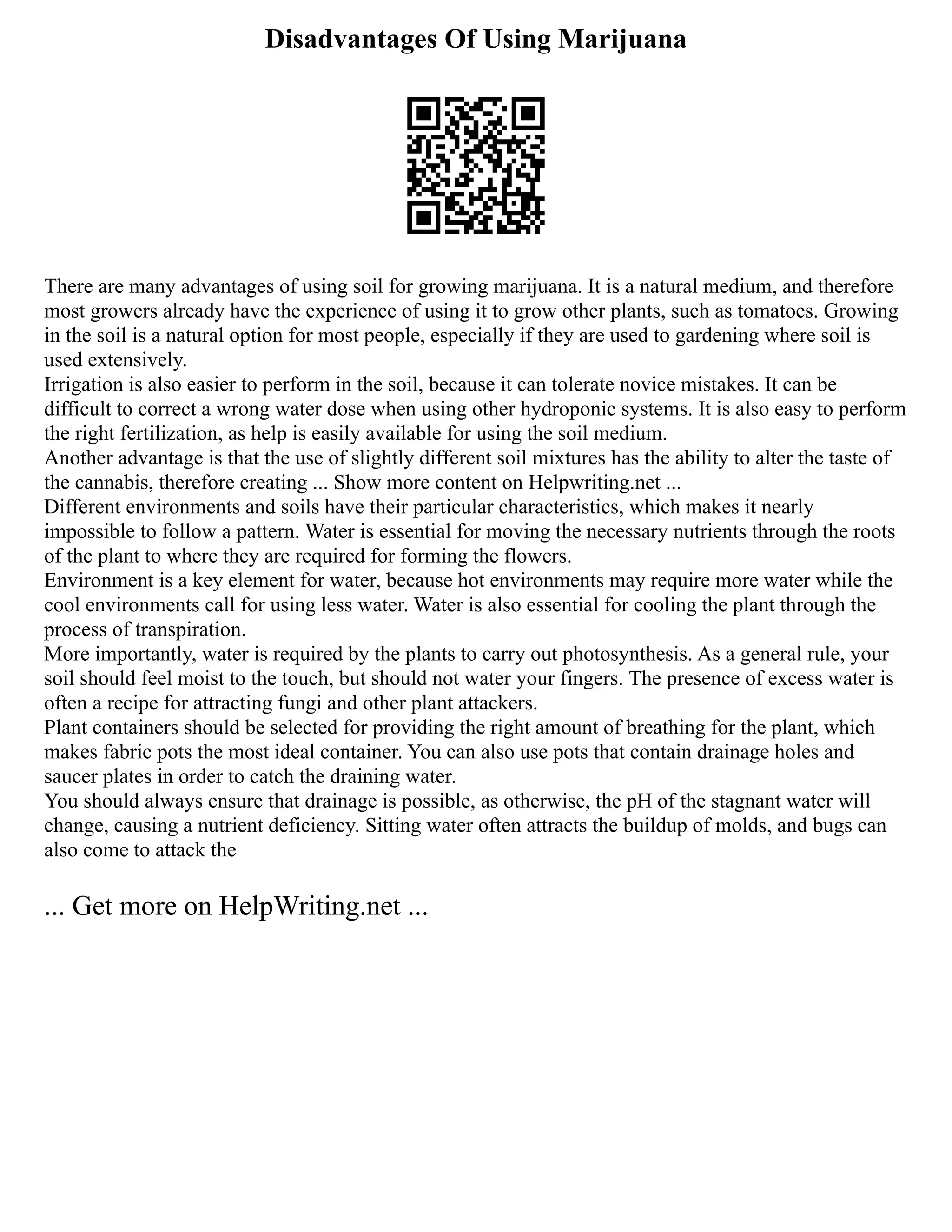 Disadvantages Of Using Marijuana
There are many advantages of using soil for growing marijuana. It is a natural medium, and therefore
most growers already have the experience of using it to grow other plants, such as tomatoes. Growing
in the soil is a natural option for most people, especially if they are used to gardening where soil is
used extensively.
Irrigation is also easier to perform in the soil, because it can tolerate novice mistakes. It can be
difficult to correct a wrong water dose when using other hydroponic systems. It is also easy to perform
the right fertilization, as help is easily available for using the soil medium.
Another advantage is that the use of slightly different soil mixtures has the ability to alter the taste of
the cannabis, therefore creating ... Show more content on Helpwriting.net ...
Different environments and soils have their particular characteristics, which makes it nearly
impossible to follow a pattern. Water is essential for moving the necessary nutrients through the roots
of the plant to where they are required for forming the flowers.
Environment is a key element for water, because hot environments may require more water while the
cool environments call for using less water. Water is also essential for cooling the plant through the
process of transpiration.
More importantly, water is required by the plants to carry out photosynthesis. As a general rule, your
soil should feel moist to the touch, but should not water your fingers. The presence of excess water is
often a recipe for attracting fungi and other plant attackers.
Plant containers should be selected for providing the right amount of breathing for the plant, which
makes fabric pots the most ideal container. You can also use pots that contain drainage holes and
saucer plates in order to catch the draining water.
You should always ensure that drainage is possible, as otherwise, the pH of the stagnant water will
change, causing a nutrient deficiency. Sitting water often attracts the buildup of molds, and bugs can
also come to attack the
... Get more on HelpWriting.net ...
 