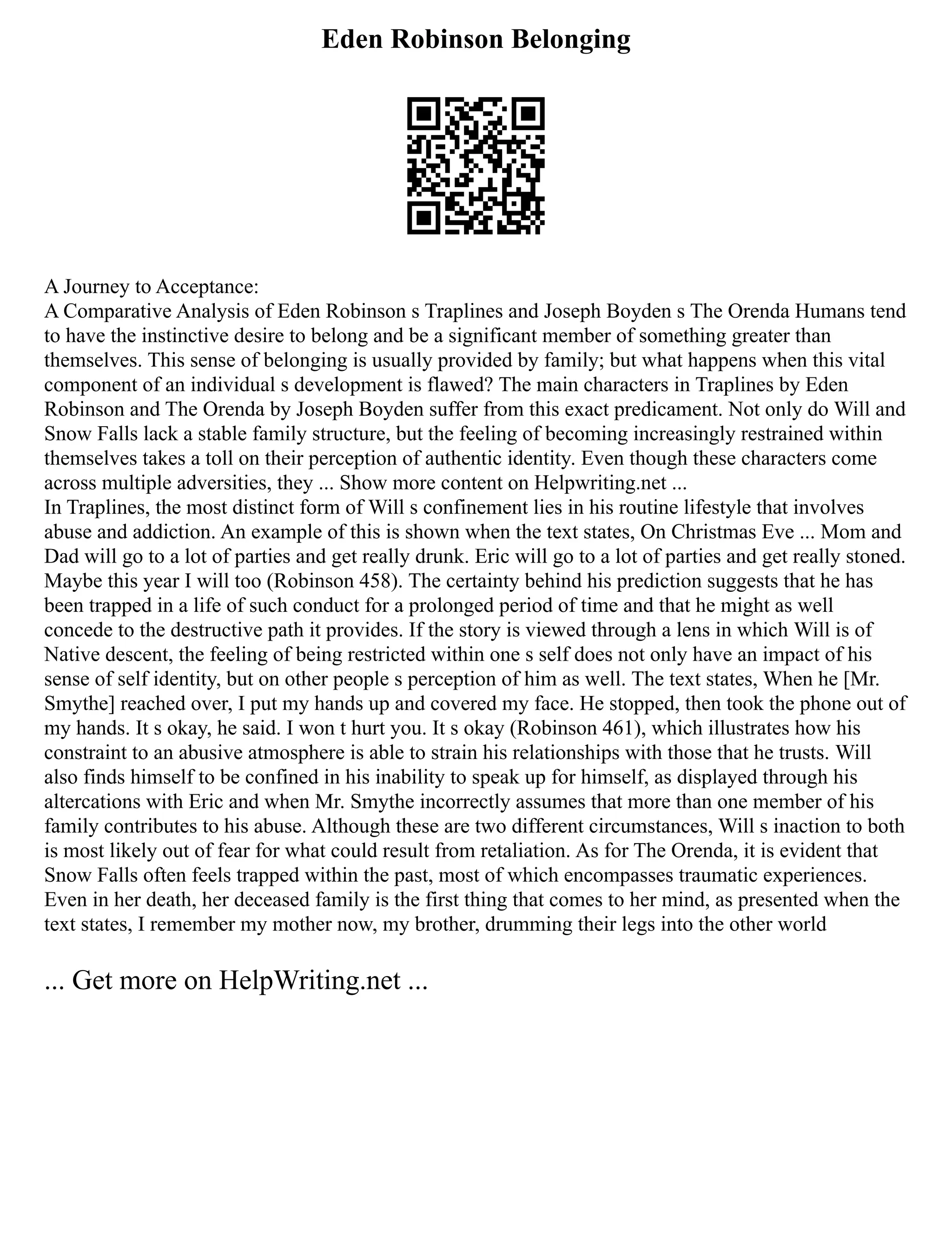 Eden Robinson Belonging
A Journey to Acceptance:
A Comparative Analysis of Eden Robinson s Traplines and Joseph Boyden s The Orenda Humans tend
to have the instinctive desire to belong and be a significant member of something greater than
themselves. This sense of belonging is usually provided by family; but what happens when this vital
component of an individual s development is flawed? The main characters in Traplines by Eden
Robinson and The Orenda by Joseph Boyden suffer from this exact predicament. Not only do Will and
Snow Falls lack a stable family structure, but the feeling of becoming increasingly restrained within
themselves takes a toll on their perception of authentic identity. Even though these characters come
across multiple adversities, they ... Show more content on Helpwriting.net ...
In Traplines, the most distinct form of Will s confinement lies in his routine lifestyle that involves
abuse and addiction. An example of this is shown when the text states, On Christmas Eve ... Mom and
Dad will go to a lot of parties and get really drunk. Eric will go to a lot of parties and get really stoned.
Maybe this year I will too (Robinson 458). The certainty behind his prediction suggests that he has
been trapped in a life of such conduct for a prolonged period of time and that he might as well
concede to the destructive path it provides. If the story is viewed through a lens in which Will is of
Native descent, the feeling of being restricted within one s self does not only have an impact of his
sense of self identity, but on other people s perception of him as well. The text states, When he [Mr.
Smythe] reached over, I put my hands up and covered my face. He stopped, then took the phone out of
my hands. It s okay, he said. I won t hurt you. It s okay (Robinson 461), which illustrates how his
constraint to an abusive atmosphere is able to strain his relationships with those that he trusts. Will
also finds himself to be confined in his inability to speak up for himself, as displayed through his
altercations with Eric and when Mr. Smythe incorrectly assumes that more than one member of his
family contributes to his abuse. Although these are two different circumstances, Will s inaction to both
is most likely out of fear for what could result from retaliation. As for The Orenda, it is evident that
Snow Falls often feels trapped within the past, most of which encompasses traumatic experiences.
Even in her death, her deceased family is the first thing that comes to her mind, as presented when the
text states, I remember my mother now, my brother, drumming their legs into the other world
... Get more on HelpWriting.net ...
 