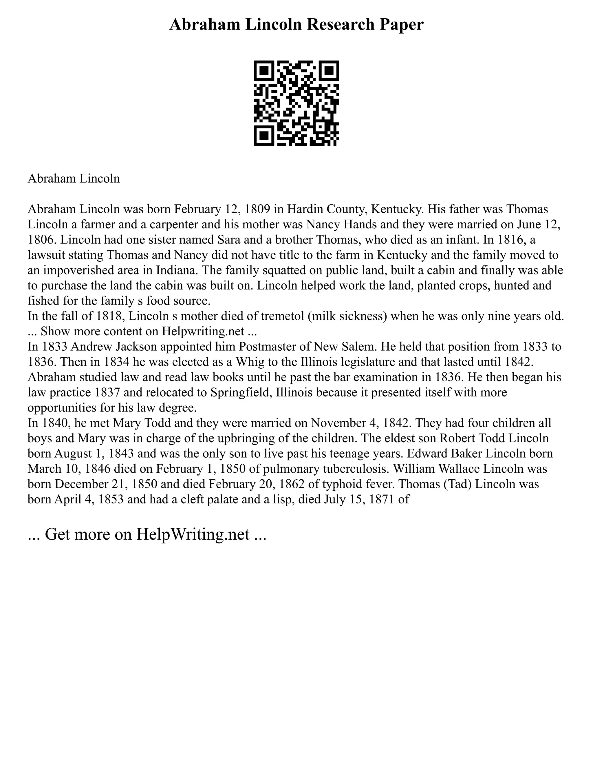 Abraham Lincoln Research Paper
Abraham Lincoln
Abraham Lincoln was born February 12, 1809 in Hardin County, Kentucky. His father was Thomas
Lincoln a farmer and a carpenter and his mother was Nancy Hands and they were married on June 12,
1806. Lincoln had one sister named Sara and a brother Thomas, who died as an infant. In 1816, a
lawsuit stating Thomas and Nancy did not have title to the farm in Kentucky and the family moved to
an impoverished area in Indiana. The family squatted on public land, built a cabin and finally was able
to purchase the land the cabin was built on. Lincoln helped work the land, planted crops, hunted and
fished for the family s food source.
In the fall of 1818, Lincoln s mother died of tremetol (milk sickness) when he was only nine years old.
... Show more content on Helpwriting.net ...
In 1833 Andrew Jackson appointed him Postmaster of New Salem. He held that position from 1833 to
1836. Then in 1834 he was elected as a Whig to the Illinois legislature and that lasted until 1842.
Abraham studied law and read law books until he past the bar examination in 1836. He then began his
law practice 1837 and relocated to Springfield, Illinois because it presented itself with more
opportunities for his law degree.
In 1840, he met Mary Todd and they were married on November 4, 1842. They had four children all
boys and Mary was in charge of the upbringing of the children. The eldest son Robert Todd Lincoln
born August 1, 1843 and was the only son to live past his teenage years. Edward Baker Lincoln born
March 10, 1846 died on February 1, 1850 of pulmonary tuberculosis. William Wallace Lincoln was
born December 21, 1850 and died February 20, 1862 of typhoid fever. Thomas (Tad) Lincoln was
born April 4, 1853 and had a cleft palate and a lisp, died July 15, 1871 of
... Get more on HelpWriting.net ...
 