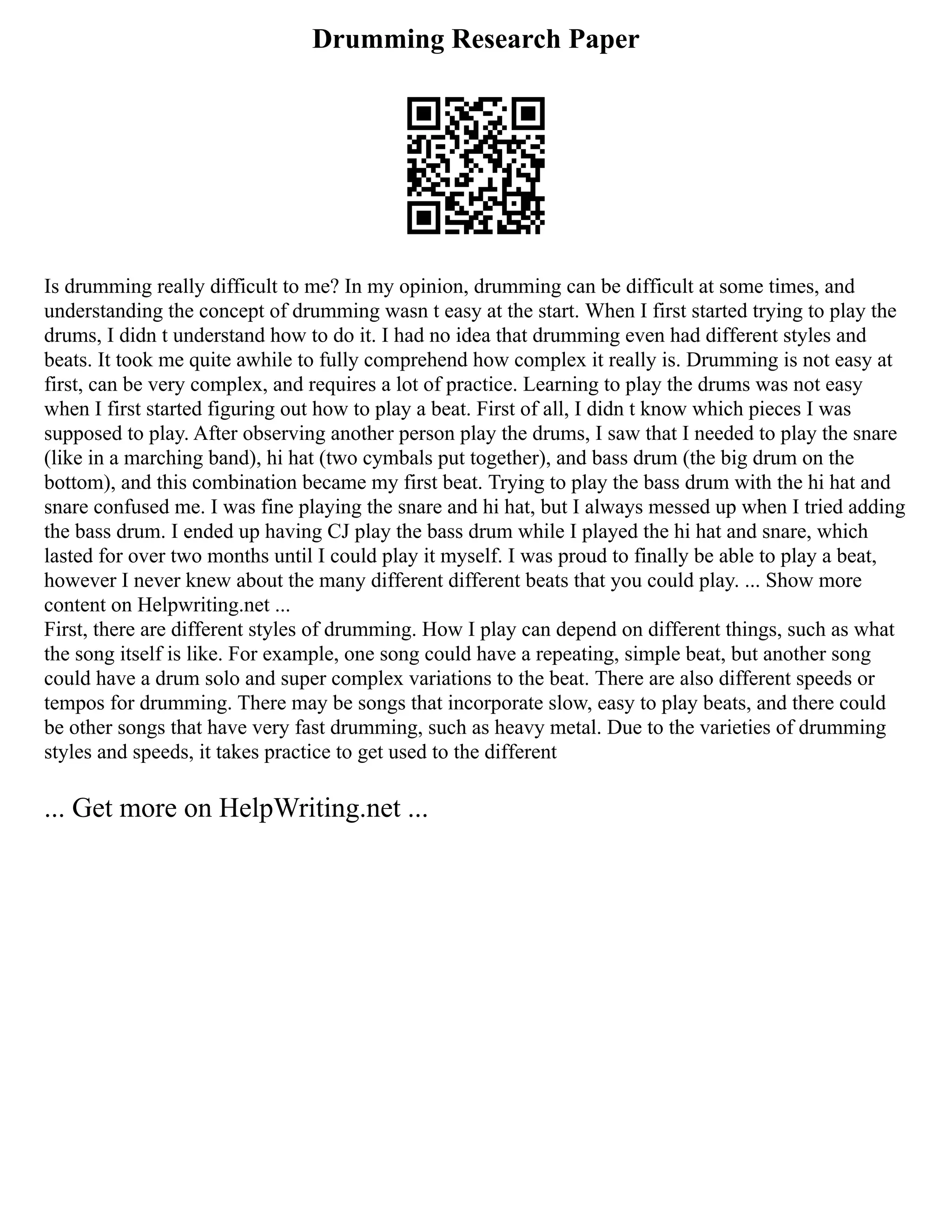Drumming Research Paper
Is drumming really difficult to me? In my opinion, drumming can be difficult at some times, and
understanding the concept of drumming wasn t easy at the start. When I first started trying to play the
drums, I didn t understand how to do it. I had no idea that drumming even had different styles and
beats. It took me quite awhile to fully comprehend how complex it really is. Drumming is not easy at
first, can be very complex, and requires a lot of practice. Learning to play the drums was not easy
when I first started figuring out how to play a beat. First of all, I didn t know which pieces I was
supposed to play. After observing another person play the drums, I saw that I needed to play the snare
(like in a marching band), hi hat (two cymbals put together), and bass drum (the big drum on the
bottom), and this combination became my first beat. Trying to play the bass drum with the hi hat and
snare confused me. I was fine playing the snare and hi hat, but I always messed up when I tried adding
the bass drum. I ended up having CJ play the bass drum while I played the hi hat and snare, which
lasted for over two months until I could play it myself. I was proud to finally be able to play a beat,
however I never knew about the many different different beats that you could play. ... Show more
content on Helpwriting.net ...
First, there are different styles of drumming. How I play can depend on different things, such as what
the song itself is like. For example, one song could have a repeating, simple beat, but another song
could have a drum solo and super complex variations to the beat. There are also different speeds or
tempos for drumming. There may be songs that incorporate slow, easy to play beats, and there could
be other songs that have very fast drumming, such as heavy metal. Due to the varieties of drumming
styles and speeds, it takes practice to get used to the different
... Get more on HelpWriting.net ...
 