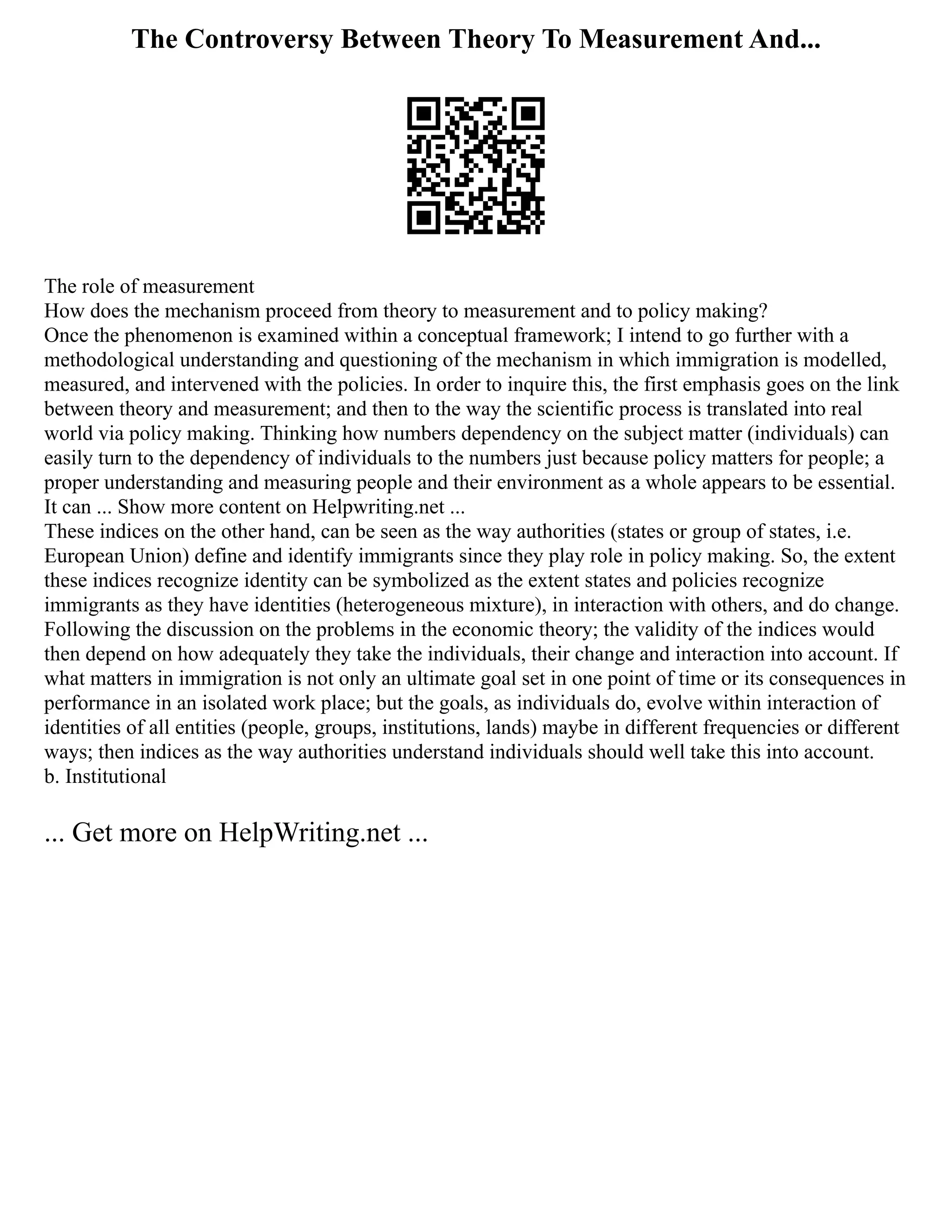 The Controversy Between Theory To Measurement And...
The role of measurement
How does the mechanism proceed from theory to measurement and to policy making?
Once the phenomenon is examined within a conceptual framework; I intend to go further with a
methodological understanding and questioning of the mechanism in which immigration is modelled,
measured, and intervened with the policies. In order to inquire this, the first emphasis goes on the link
between theory and measurement; and then to the way the scientific process is translated into real
world via policy making. Thinking how numbers dependency on the subject matter (individuals) can
easily turn to the dependency of individuals to the numbers just because policy matters for people; a
proper understanding and measuring people and their environment as a whole appears to be essential.
It can ... Show more content on Helpwriting.net ...
These indices on the other hand, can be seen as the way authorities (states or group of states, i.e.
European Union) define and identify immigrants since they play role in policy making. So, the extent
these indices recognize identity can be symbolized as the extent states and policies recognize
immigrants as they have identities (heterogeneous mixture), in interaction with others, and do change.
Following the discussion on the problems in the economic theory; the validity of the indices would
then depend on how adequately they take the individuals, their change and interaction into account. If
what matters in immigration is not only an ultimate goal set in one point of time or its consequences in
performance in an isolated work place; but the goals, as individuals do, evolve within interaction of
identities of all entities (people, groups, institutions, lands) maybe in different frequencies or different
ways; then indices as the way authorities understand individuals should well take this into account.
b. Institutional
... Get more on HelpWriting.net ...
 