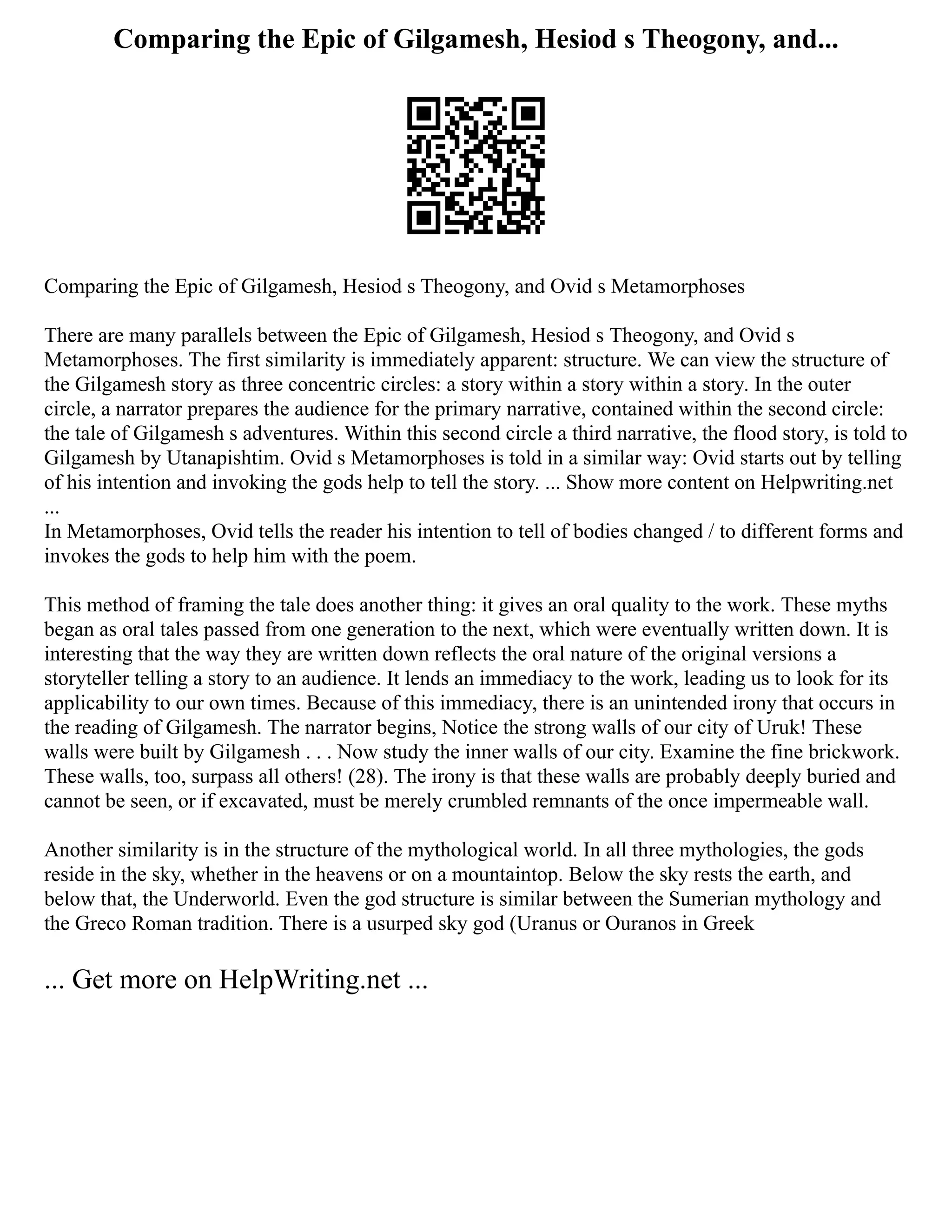 Comparing the Epic of Gilgamesh, Hesiod s Theogony, and...
Comparing the Epic of Gilgamesh, Hesiod s Theogony, and Ovid s Metamorphoses
There are many parallels between the Epic of Gilgamesh, Hesiod s Theogony, and Ovid s
Metamorphoses. The first similarity is immediately apparent: structure. We can view the structure of
the Gilgamesh story as three concentric circles: a story within a story within a story. In the outer
circle, a narrator prepares the audience for the primary narrative, contained within the second circle:
the tale of Gilgamesh s adventures. Within this second circle a third narrative, the flood story, is told to
Gilgamesh by Utanapishtim. Ovid s Metamorphoses is told in a similar way: Ovid starts out by telling
of his intention and invoking the gods help to tell the story. ... Show more content on Helpwriting.net
...
In Metamorphoses, Ovid tells the reader his intention to tell of bodies changed / to different forms and
invokes the gods to help him with the poem.
This method of framing the tale does another thing: it gives an oral quality to the work. These myths
began as oral tales passed from one generation to the next, which were eventually written down. It is
interesting that the way they are written down reflects the oral nature of the original versions a
storyteller telling a story to an audience. It lends an immediacy to the work, leading us to look for its
applicability to our own times. Because of this immediacy, there is an unintended irony that occurs in
the reading of Gilgamesh. The narrator begins, Notice the strong walls of our city of Uruk! These
walls were built by Gilgamesh . . . Now study the inner walls of our city. Examine the fine brickwork.
These walls, too, surpass all others! (28). The irony is that these walls are probably deeply buried and
cannot be seen, or if excavated, must be merely crumbled remnants of the once impermeable wall.
Another similarity is in the structure of the mythological world. In all three mythologies, the gods
reside in the sky, whether in the heavens or on a mountaintop. Below the sky rests the earth, and
below that, the Underworld. Even the god structure is similar between the Sumerian mythology and
the Greco Roman tradition. There is a usurped sky god (Uranus or Ouranos in Greek
... Get more on HelpWriting.net ...
 